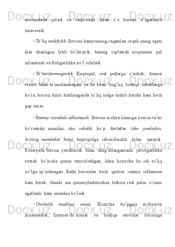 muomalada   qoladi   va   vaqti-vaqti   bilan   o’z   kursini   o’zgaritirib
turaveradi.
• To’liq   mahfiylik .   Bitcoin-hamyonning   raqamlari   orqali   uning   egasi
kim   ekanligini   bilib   bo’lmaydi,   buning   oqibatida   noqonuniy   pul
aylantirish   va   firibgarlikka   yo’l   ochiladi.
• Ta’minlanmaganlik .   Kriptopul,     real     pullarga     o’xshab,     doimiy
rezerv   bilan   ta’minlanmagani   va   bu   bilan   bog’liq   boshqa   sabablarga
ko’ra,   bitcoin   kursi   kutilmaganda   to’liq   nolga   tushib   ketishi   ham   hech
gap   emas.
• Rasmiy   ravishda   ishlamaydi .   Bitcoin   moliya   tizimiga   yomon   ta’sir
ko’rsatishi   mumkin,   shu   sababli   ko’p   davlatlar   ( shu   jumladan,
bizning   mamlakat   ham)   kriptopulga   ishonchsizlik     bilan     qaraydi.
Rossiyada   bitcoin   yetishtirish   bilan   shug’ullanganlarni   javobgarlikka
tortish   bo’yicha   qonun   tayyorlashgan,   lekin   hozircha   bu   ish   to’liq
yo’lga   qo’yilmagan.   Balki   bitcoinlar   hech   qachon   rasmiy   ishlamasa
ham   kerak,   chunki   uni qonuniylashtirishsa,   bitkoin   real   pulni   o’rnini
egallashi   ham   mumkin   bo’ladi.
• Unchalik   mashxur   emas .   Hozircha   ko’pgina   moliyaviy
muassasalar,   Internet-do’konlar   va   boshqa   servislar   bitcoinga