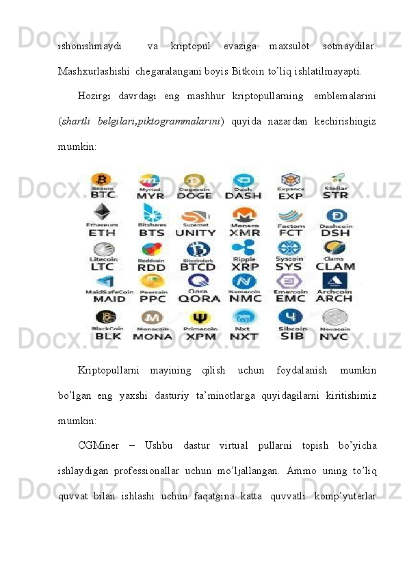 ishonishmaydi     va   kriptopul   evaziga   maxsulot   sotmaydilar.
Mashxurlashishi   chegaralangani   boyis   Bitkoin   to’liq   ishlatilmayapti.
Hozirgi   davrdagi   eng   mashhur   kriptopullarning     emblemalarini
( shartli     belgilari,piktogrammalarini )     quyida     nazardan   kechirishingiz
mumkin:
Kriptopullarni   mayining   qilish   uchun   foydalanish   mumkin
bo’lgan   eng   yaxshi   dasturiy   ta’minotlarga   quyidagilarni   kiritishimiz
mumkin:
CGMiner   –   Ushbu   dastur   virtual   pullarni   topish   bo’yicha
ishlaydigan   professionallar   uchun   mo’ljallangan.   Ammo   uning   to’liq
quvvat   bilan   ishlashi   uchun   faqatgina   katta   quvvatli   komp’yuterlar 