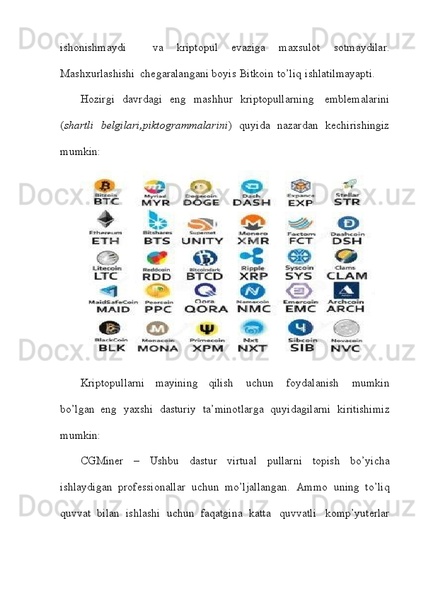 ishonishmaydi     va   kriptopul   evaziga   maxsulot   sotmaydilar.
Mashxurlashishi   chegaralangani   boyis   Bitkoin   to’liq   ishlatilmayapti.
Hozirgi   davrdagi   eng   mashhur   kriptopullarning     emblemalarini
( shartli     belgilari,piktogrammalarini )     quyida     nazardan   kechirishingiz
mumkin:
Kriptopullarni   mayining   qilish   uchun   foydalanish   mumkin
bo’lgan   eng   yaxshi   dasturiy   ta’minotlarga   quyidagilarni   kiritishimiz
mumkin:
CGMiner   –   Ushbu   dastur   virtual   pullarni   topish   bo’yicha
ishlaydigan   professionallar   uchun   mo’ljallangan.   Ammo   uning   to’liq
quvvat   bilan   ishlashi   uchun   faqatgina   katta   quvvatli   komp’yuterlar