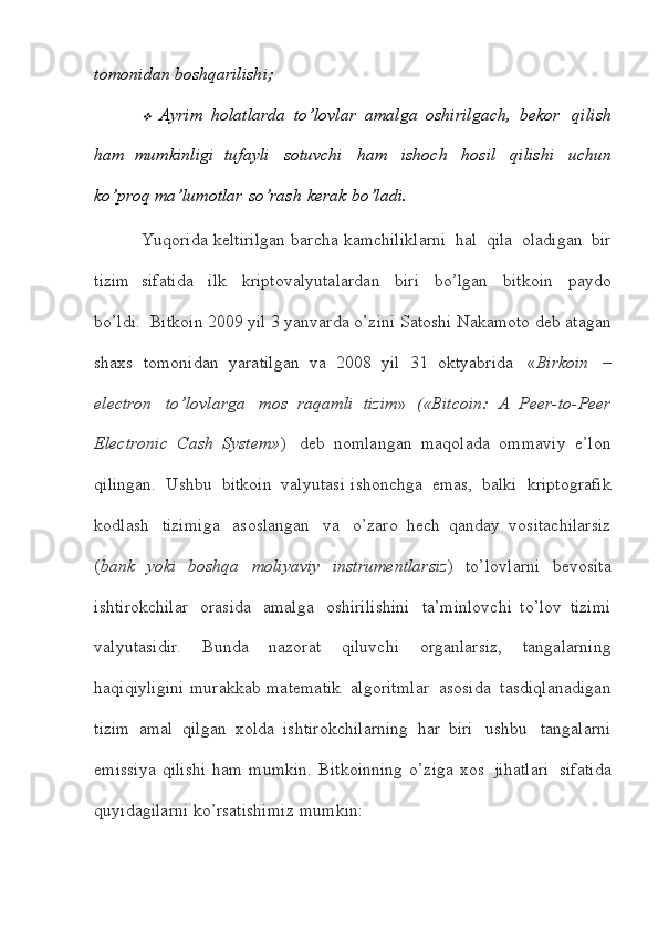 tomonidan   boshqarilishi;
Ayrim   holatlarda   to’lovlar   amalga   oshirilgach,   bekor   qilish
ham   mumkinligi   tufayli   sotuvchi   ham   ishoch   hosil   qilishi   uchun
ko’proq   ma’lumotlar   so’rash   kerak   bo’ladi.
Yuqorida   keltirilgan   barcha   kamchiliklarni   hal   qila   oladigan   bir
tizim   sifatida   ilk   kriptovalyutalardan   biri   bo’lgan   bitkoin   paydo
bo’ldi.  Bitkoin   2009   yil   3   yanvarda   o’zini   Satoshi   Nakamoto   deb   atagan
shaxs   tomonidan   yaratilgan   va   2008   yil   31   oktyabrida   « Birkoin   –
electron   to’lovlarga   mos   raqamli   tizim »   («Bitcoin:   A   Peer-to-Peer
Electronic   Cash   System» )   deb   nomlangan   maqolada   ommaviy   e’lon
qilingan.   Ushbu   bitkoin   valyutasi   ishonchga   emas,   balki   kriptografik
kodlash   tizimiga   asoslangan   va   o’zaro   hech   qanday   vositachilarsiz
( bank   yoki   boshqa   moliyaviy   instrumentlarsiz )   to’lovlarni   bevosita
ishtirokchilar   orasida   amalga   oshirilishini   ta’minlovchi   to’lov   tizimi
valyutasidir.   Bunda   nazorat   qiluvchi   organlarsiz,   tangalarning
haqiqiyligini   murakkab   matematik   algoritmlar   asosida   tasdiqlanadigan
tizim   amal   qilgan   xolda   ishtirokchilarning   har   biri   ushbu   tangalarni
emissiya  qilishi   ham   mumkin.   Bitkoinning   o’ziga   xos   jihatlari   sifatida
quyidagilarni   ko’rsatishimiz   mumkin: 