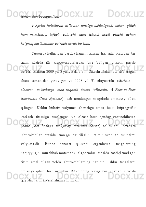 tomonidan   boshqarilishi;
Ayrim   holatlarda   to’lovlar   amalga   oshirilgach,   bekor   qilish
ham   mumkinligi   tufayli   sotuvchi   ham   ishoch   hosil   qilishi   uchun
ko’proq   ma’lumotlar   so’rash   kerak   bo’ladi.
Yuqorida   keltirilgan   barcha   kamchiliklarni   hal   qila   oladigan   bir
tizim   sifatida   ilk   kriptovalyutalardan   biri   bo’lgan   bitkoin   paydo
bo’ldi.  Bitkoin   2009   yil   3   yanvarda   o’zini   Satoshi   Nakamoto   deb   atagan
shaxs   tomonidan   yaratilgan   va   2008   yil   31   oktyabrida   « Birkoin   –
electron   to’lovlarga   mos   raqamli   tizim »   («Bitcoin:   A   Peer-to-Peer
Electronic   Cash   System» )   deb   nomlangan   maqolada   ommaviy   e’lon
qilingan.   Ushbu   bitkoin   valyutasi   ishonchga   emas,   balki   kriptografik
kodlash   tizimiga   asoslangan   va   o’zaro   hech   qanday   vositachilarsiz
( bank   yoki   boshqa   moliyaviy   instrumentlarsiz )   to’lovlarni   bevosita
ishtirokchilar   orasida   amalga   oshirilishini   ta’minlovchi   to’lov   tizimi
valyutasidir.   Bunda   nazorat   qiluvchi   organlarsiz,   tangalarning
haqiqiyligini   murakkab   matematik   algoritmlar   asosida   tasdiqlanadigan
tizim   amal   qilgan   xolda   ishtirokchilarning   har   biri   ushbu   tangalarni
emissiya  qilishi   ham   mumkin.   Bitkoinning   o’ziga   xos   jihatlari   sifatida
quyidagilarni   ko’rsatishimiz   mumkin:
