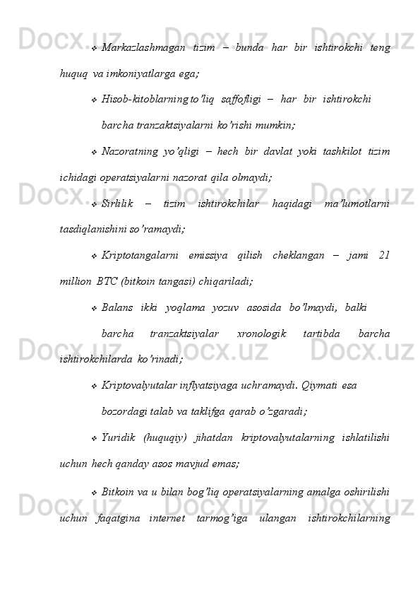 Markazlashmagan   tizim   –   bunda   har   bir   ishtirokchi   teng
huquq   va   imkoniyatlarga   ega;

Hisob-kitoblarning to’liq saffofligi – har bir ishtirokchi
barcha   tranzaktsiyalarni   ko’rishi   mumkin;

Nazoratning   yo’qligi   –   hech   bir   davlat   yoki   tashkilot   tizim
ichidagi   operatsiyalarni   nazorat   qila   olmaydi;

Sirlilik   –   tizim   ishtirokchilar   haqidagi   ma’lumotlarni
tasdiqlanishini   so’ramaydi;

Kriptotangalarni   emissiya   qilish   cheklangan   –   jami   21
million   BTC   (bitkoin   tangasi)   chiqariladi;

Balans ikki yoqlama yozuv asosida bo’lmaydi, balki
barcha   tranzaktsiyalar   xronologik   tartibda   barcha
ishtirokchilarda   ko’rinadi;

Kriptovalyutalar inflyatsiyaga uchramaydi. Qiymati esa
bozordagi   talab   va   taklifga   qarab   o’zgaradi;

Yuridik   (huquqiy)   jihatdan   kriptovalyutalarning   ishlatilishi
uchun   hech   qanday   asos   mavjud   emas;

Bitkoin   va   u   bilan   bog’liq   operatsiyalarning   amalga   oshirilishi
uchun   faqatgina   internet   tarmog’iga   ulangan   ishtirokchilarning 