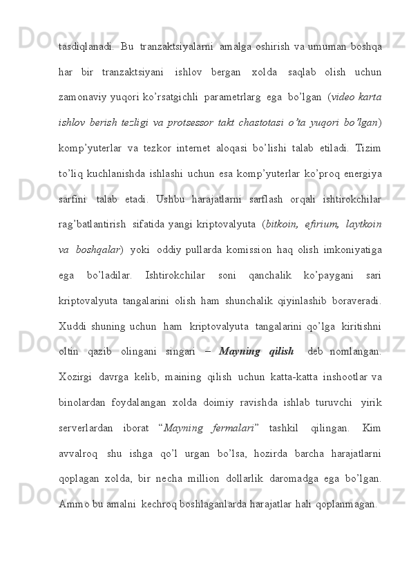 tasdiqlanadi.   Bu   tranzaktsiyalarni   amalga   oshirish   va umuman   boshqa
har   bir   tranzaktsiyani   ishlov   bergan   xolda   saqlab   olish   uchun
zamonaviy   yuqori   ko’rsatgichli   parametrlarg   ega   bo’lgan   ( video   karta
ishlov   berish   tezligi   va   protsessor   takt   chastotasi   o’ta   yuqori   bo’lgan )
komp’yuterlar   va   tezkor   internet   aloqasi   bo’lishi   talab   etiladi.   Tizim
to’liq   kuchlanishda   ishlashi   uchun   esa   komp’yuterlar   ko’proq   energiya
sarfini   talab   etadi.   Ushbu   harajatlarni   sarflash   orqali   ishtirokchilar
rag’batlantirish   sifatida   yangi   kriptovalyuta   ( bitkoin,   efirium,   laytkoin
va   boshqalar )   yoki   oddiy   pullarda   komission   haq   olish   imkoniyatiga
ega   bo’ladilar.   Ishtirokchilar   soni   qanchalik   ko’paygani   sari
kriptovalyuta   tangalarini   olish   ham   shunchalik   qiyinlashib   boraveradi.
Xuddi   shuning   uchun   ham   kriptovalyuta   tangalarini   qo’lga   kiritishni
oltin   qazib   olingani   singari   –   Mayning   qilish     deb   nomlangan.
Xozirgi   davrga   kelib,   maining   qilish   uchun   katta-katta   inshootlar   va
binolardan   foydalangan   xolda   doimiy   ravishda   ishlab   turuvchi   yirik
serverlardan   iborat   “ Mayning   fermalari ”   tashkil   qilingan.   Kim
avvalroq   shu   ishga   qo’l   urgan   bo’lsa,   hozirda   barcha   harajatlarni
qoplagan   xolda,   bir   necha   million   dollarlik   daromadga   ega   bo’lgan.
Ammo   bu   amalni   kechroq   boshlaganlarda   harajatlar   hali   qoplanmagan.