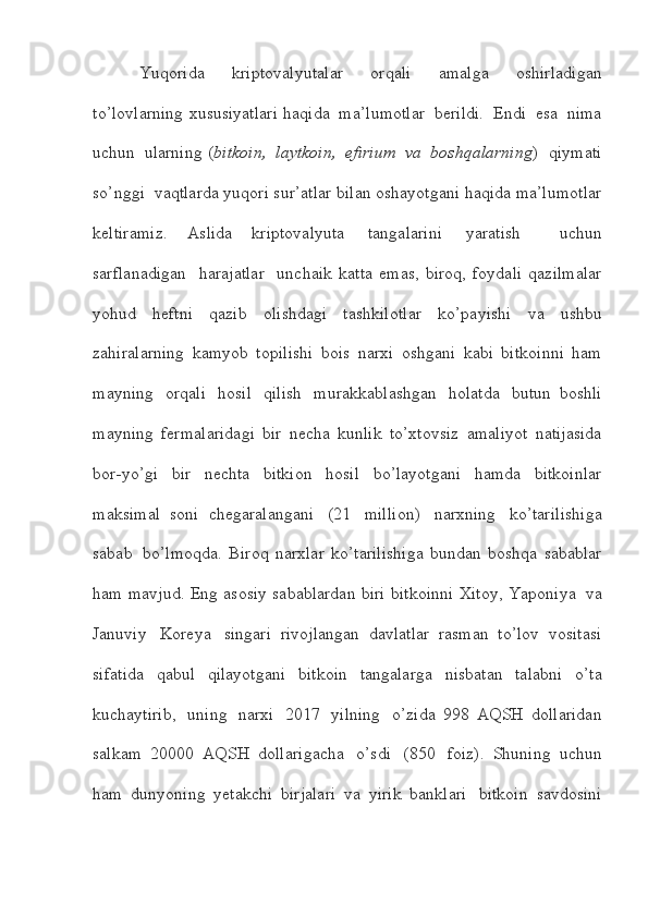 Yuqorida   kriptovalyutalar   orqali   amalga   oshirladigan
to’lovlarning   xususiyatlari   haqida   ma’lumotlar   berildi.   Endi   esa   nima
uchun   ularning   ( bitkoin,   laytkoin,   efirium   va   boshqalarning )   qiymati
so’nggi  vaqtlarda   yuqori   sur’atlar   bilan   oshayotgani   haqida   ma’lumotlar
keltiramiz.   Aslida   kriptovalyuta   tangalarini   yaratish     uchun
sarflanadigan     harajatlar     unchaik   katta   emas,   biroq,   foydali   qazilmalar
yohud   heftni   qazib   olishdagi   tashkilotlar   ko’payishi   va   ushbu
zahiralarning   kamyob   topilishi   bois   narxi   oshgani   kabi   bitkoinni   ham
mayning   orqali   hosil   qilish   murakkablashgan   holatda   butun   boshli
mayning   fermalaridagi   bir   necha   kunlik   to’xtovsiz   amaliyot   natijasida
bor-yo’gi   bir   nechta   bitkion   hosil   bo’layotgani   hamda   bitkoinlar
maksimal   soni   chegaralangani   (21   million)   narxning   ko’tarilishiga
sabab   bo’lmoqda.   Biroq   narxlar   ko’tarilishiga   bundan   boshqa   sabablar
ham   mavjud.   Eng   asosiy   sabablardan   biri   bitkoinni   Xitoy,   Yaponiya   va
Januviy   Koreya   singari   rivojlangan   davlatlar   rasman   to’lov   vositasi
sifatida   qabul   qilayotgani   bitkoin   tangalarga   nisbatan   talabni   o’ta
kuchaytirib,   uning   narxi   2017   yilning   o’zida   998   AQSH   dollaridan
salkam   20000   AQSH   dollarigacha   o’sdi   (850   foiz).   Shuning   uchun
ham   dunyoning   yetakchi   birjalari   va   yirik   banklari   bitkoin   savdosini