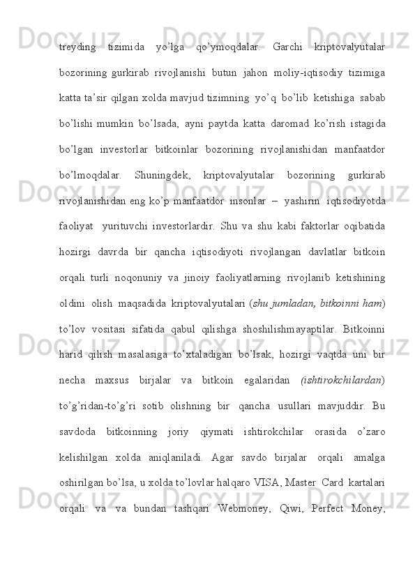 treyding   tizimida   yo’lga   qo’ymoqdalar.   Garchi   kriptovalyutalar
bozorining   gurkirab   rivojlanishi   butun   jahon   moliy-iqtisodiy   tizimiga
katta   ta’sir   qilgan   xolda   mavjud   tizimning   yo’q   bo’lib   ketishiga   sabab
bo’lishi   mumkin   bo’lsada,   ayni   paytda   katta   daromad   ko’rish   istagida
bo’lgan   investorlar   bitkoinlar   bozorining   rivojlanishidan   manfaatdor
bo’lmoqdalar.   Shuningdek,   kriptovalyutalar   bozorining   gurkirab
rivojlanishidan   eng   ko’p   manfaatdor   insonlar   –     yashirin     iqtisodiyotda
faoliyat     yurituvchi   investorlardir.   Shu   va   shu   kabi   faktorlar   oqibatida
hozirgi   davrda   bir   qancha   iqtisodiyoti   rivojlangan   davlatlar   bitkoin
orqali   turli   noqonuniy   va   jinoiy   faoliyatlarning   rivojlanib   ketishining
oldini   olish   maqsadida   kriptovalyutalari   ( shu   jumladan,   bitkoinni   ham )
to’lov   vositasi   sifatida   qabul   qilishga   shoshilishmayaptilar.   Bitkoinni
harid   qilish   masalasiga   to’xtaladigan   bo’lsak,   hozirgi   vaqtda   uni   bir
necha   maxsus   birjalar   va   bitkoin   egalaridan   (ishtirokchilardan )
to’g’ridan-to’g’ri   sotib   olishning   bir   qancha   usullari   mavjuddir.   Bu
savdoda   bitkoinning   joriy   qiymati   ishtirokchilar   orasida   o’zaro
kelishilgan   xolda   aniqlaniladi.   Agar   savdo   birjalar   orqali   amalga
oshirilgan   bo’lsa,   u   xolda   to’lovlar   halqaro   VISA,   Master   Card   kartalari
orqali   va   va   bundan   tashqari   Webmoney,   Qiwi,   Perfect   Money,