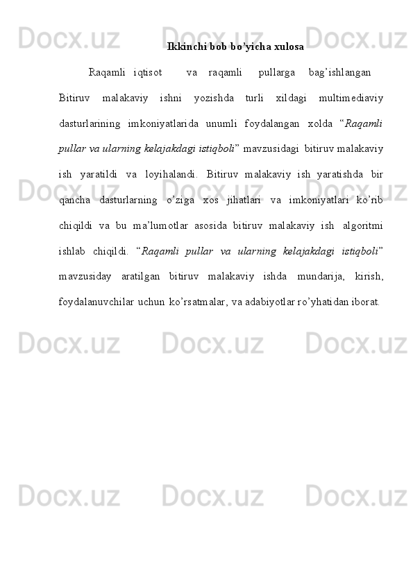 Ikkinchi   bob   bo’yicha   xulosa 
Raqamli iqtisot  va raqamli pullarga bag’ishlangan
Bitiruv   malakaviy   ishni   yozishda   turli   xildagi   multimediaviy
dasturlarining   imkoniyatlarida   unumli   foydalangan   xolda   “ Raqamli
pullar va ularning kelajakdagi istiqboli ”   mavzusidagi   bitiruv malakaviy
ish   yaratildi   va   loyihalandi.   Bitiruv   malakaviy   ish   yaratishda   bir
qancha   dasturlarning   o’ziga   xos   jihatlari   va   imkoniyatlari   ko’rib
chiqildi   va   bu   ma’lumotlar   asosida   bitiruv   malakaviy   ish   algoritmi
ishlab   chiqildi.   “ Raqamli   pullar   va   ularning   kelajakdagi   istiqboli ”
mavzusiday   aratilgan   bitiruv   malakaviy   ishda   mundarija,   kirish,
foydalanuvchilar   uchun   ko’rsatmalar,   va adabiyotlar ro’yhatidan iborat.