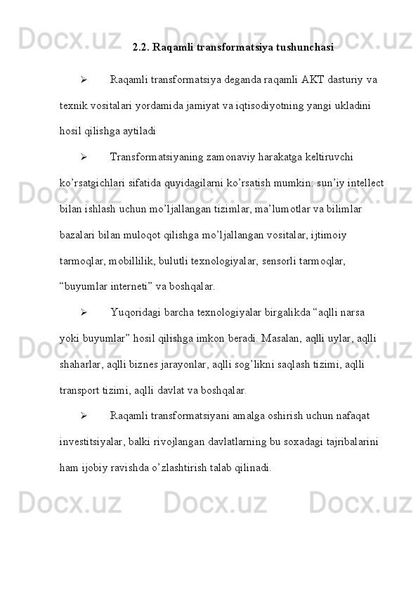 2.2. Raqamli   transformatsiya   tushunchasi
 Raqamli   transformatsiya   deganda   raqamli   AKT   dasturiy   va  
texnik   vositalari   yordamida   jamiyat   va   iqtisodiyotning   yangi   ukladini  
hosil   qilishga   aytiladi
 Transformatsiyaning zamonaviy harakatga keltiruvchi 
ko’rsatgichlari   sifatida quyidagilarni ko’rsatish mumkin: sun’iy intellect
bilan ishlash uchun   mo’ljallangan tizimlar, ma’lumotlar va bilimlar 
bazalari bilan muloqot qilishga   mo’ljallangan vositalar, ijtimoiy 
tarmoqlar, mobillilik, bulutli texnologiyalar,   sensorli tarmoqlar,  
“buyumlar interneti”   va   boshqalar.
 Yuqoridagi barcha texnologiyalar birgalikda “aqlli narsa 
yoki buyumlar”   hosil qilishga imkon beradi. Masalan, aqlli uylar, aqlli 
shaharlar, aqlli biznes   jarayonlar, aqlli sog’likni saqlash tizimi, aqlli 
transport tizimi, aqlli davlat va   boshqalar.
 Raqamli transformatsiyani amalga oshirish uchun nafaqat 
investitsiyalar,   balki rivojlangan davlatlarning bu soxadagi tajribalarini 
ham ijobiy ravishda   o’zlashtirish   talab   qilinadi.