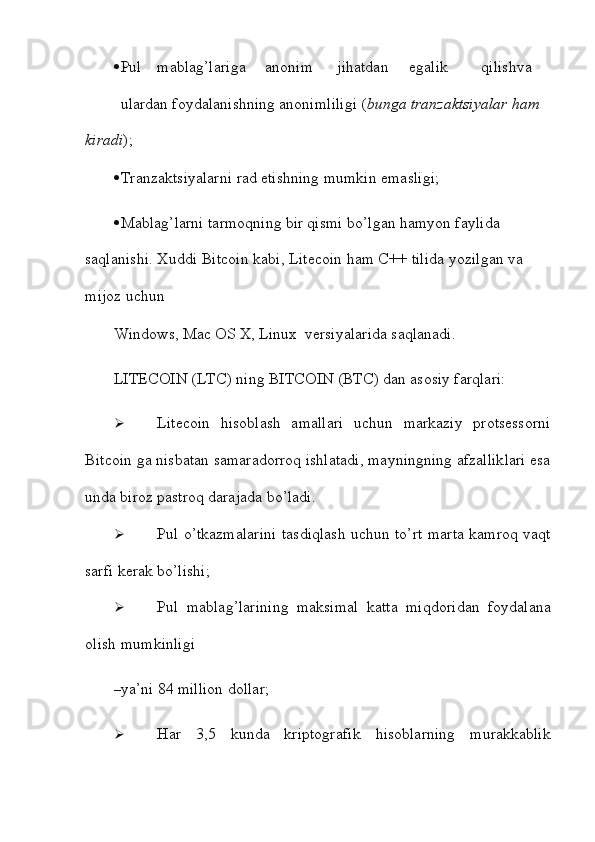  Pul mablag’lariga anonim jihatdan egalik qilish va
ulardan   foydalanishning anonimliligi ( bunga tranzaktsiyalar   ham  
kiradi );
 Tranzaktsiyalarni   rad   etishning   mumkin   emasligi;
 Mablag’larni tarmoqning bir qismi bo’lgan hamyon faylida 
saqlanishi.   Xuddi   Bitcoin   kabi,   Litecoin   ham   C++   tilida   yozilgan   va  
mijoz   uchun
Windows,   Mac   OS   X,   Linux   versiyalarida   saqlanadi.
LITECOIN   (LTC)   ning   BITCOIN   (BTC)   dan asosiy   farqlari:
 Litecoin   hisoblash   amallari   uchun   markaziy   protsessorni
Bitcoin ga nisbatan   samaradorroq ishlatadi, mayningning afzalliklari esa
unda biroz pastroq darajada   bo’ladi.
 Pul o’tkazmalarini   tasdiqlash   uchun to’rt   marta   kamroq   vaqt
sarfi   kerak   bo’lishi;
 Pul   mablag’larining   maksimal   katta   miqdoridan   foydalana
olish   mumkinligi
– ya’ni   84   million   dollar;
 Har   3,5   kunda   kriptografik   hisoblarning   murakkablik