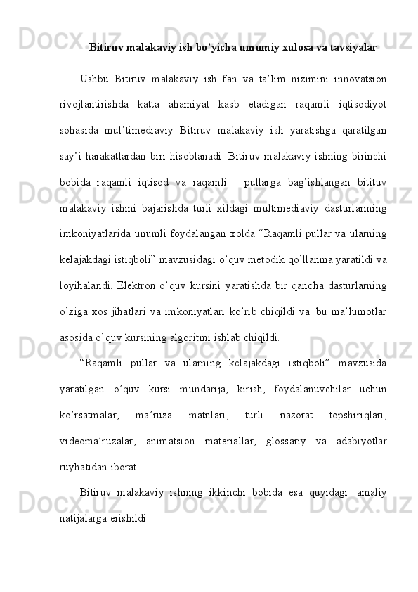 Bitiruv malakaviy ish bo’yicha   umumiy   xulosa va   tavsiyalar
Ushbu   Bitiruv   malakaviy   ish   fan   va   ta’lim   nizimini   innovatsion
rivojlantirishda   katta   ahamiyat   kasb   etadigan   raqamli   iqtisodiyot
sohasida   mul’timediaviy   Bitiruv   malakaviy   ish   yaratishga   qaratilgan
say’i-harakatlardan   biri   hisoblanadi.   Bitiruv  malakaviy ishning   birinchi
bobida   raqamli   iqtisod   va   raqamli       pullarga   bag’ishlangan   bitituv
malakaviy   ishini   bajarishda   turli   xildagi   multimediaviy   dasturlarining
imkoniyatlarida   unumli   foydalangan   xolda   “Raqamli pullar va ularning
kelajakdagi istiqboli”   mavzusidagi   o’quv   metodik   qo’llanma yaratildi va
loyihalandi.  Elektron  o’quv   kursini   yaratishda  bir   qancha   dasturlarning
o’ziga   xos   jihatlari   va   imkoniyatlari   ko’rib   chiqildi   va   bu   ma’lumotlar
asosida   o’quv kursining algoritmi ishlab chiqildi.
“Raqamli   pullar   va   ularning   kelajakdagi   istiqboli”   mavzusida
yaratilgan   o’quv   kursi   mundarija,   kirish,   foydalanuvchilar   uchun
ko’rsatmalar,   ma’ruza   matnlari,   turli   nazorat   topshiriqlari,
videoma’ruzalar,   animatsion   materiallar,   glossariy   va   adabiyotlar
ruyhatidan iborat.
Bitiruv   malakaviy   ishning   ikkinchi   bobida   esa   quyidagi   amaliy
natijalarga   erishildi: