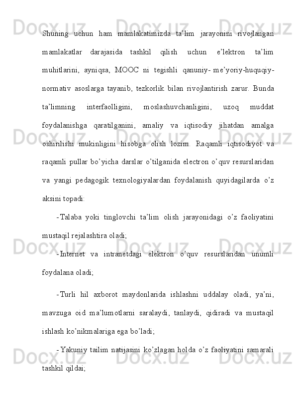 Shuning   uchun   ham   mamlakatimizda   ta’lim   jarayonini   rivojlangan
mamlakatlar   darajasida   tashkil   qilish   uchun   e’lektron   ta’lim
muhitlarini,   ayniqsa,   MOOC   ni   tegishli   qanuniy-   me’yoriy-huquqiy-
normativ   asoslarga   tayanib,   tezkorlik   bilan   rivojlantirish   zarur.   Bunda
ta’limning   interfaolligini,   moslashuvchanligini,   uzoq   muddat
foydalanishga   qaratilganini,   amaliy   va   iqtisodiy   jihatdan   amalga
oshirilishi   mukinligini   hisobga   olish   lozim.   Raqamli   iqtisodiyot   va
raqamli  pullar  bo’yicha  darslar  o’tilganida   electron  o’quv resurslaridan
va   yangi   pedagogik   texnologiyalardan   foydalanish   quyidagilarda   o’z
aksini   topadi:
 Talaba   yoki   tinglovchi   ta’lim   olish   jarayonidagi   o’z   faoliyatini
mustaqil   rejalashtira   oladi;
 Internet   va   intranetdagi   elektron   o’quv   resurslaridan   unumli
foydalana   oladi;
 Turli   hil   axborot   maydonlarida   ishlashni   uddalay   oladi,   ya’ni,
mavzuga   oid   ma’lumotlarni   saralaydi,   tanlaydi,   qidiradi   va   mustaqil
ishlash ko’nikmalariga ega   bo’ladi;
 Yakuniy   tailim   natijasini   ko’zlagan   holda   o’z   faoliyatini   samarali
tashkil   qildai;