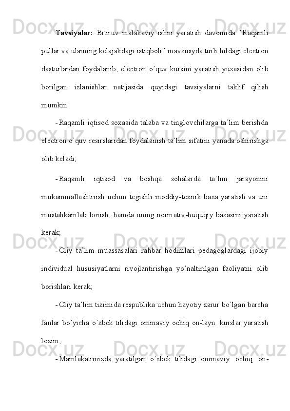 Tavsiyalar:   Bitiruv   malakaviy   ishni   yaratish   davomida   “Raqamli
pullar va ularning kelajakdagi istiqboli” mavzusyda turli hildagi electron
dasturlardan   foydalanib,   electron   o’quv   kursini   yaratish   yuzasidan   olib
borilgan   izlanishlar   natijasida   quyidagi   tavsiyalarni   taklif   qilish
mumkin:
 Raqamli iqtisod soxasida talaba va tinglovchilarga ta’lim berishda
electron   o’quv   resirslaridan   foydalanish   ta’lim   sifatini   yanada   oshirishga
olib   keladi;
 Raqamli   iqtisod   va   boshqa   sohalarda   ta’lim   jarayonini
mukammallashtirish   uchun tegishli  moddiy-texnik  baza yaratish  va uni
mustahkamlab borish, hamda   uning   normativ-huquqiy   bazasini   yaratish
kerak;
 Oliy   ta’lim   muassasalari   rahbar   hodimlari   pedagoglardagi   ijobiy
individual   hususiyatlarni   rivojlantirishga   yo’naltirilgan   faoliyatni   olib
borishlari   kerak;
 Oliy ta’lim tizimida respublika uchun hayotiy zarur bo’lgan barcha
fanlar   bo’yicha   o’zbek   tilidagi   ommaviy   ochiq   on-layn   kurslar   yaratish
lozim;
 Mamlakatimizda   yaratilgan   o’zbek   tilidagi   ommaviy   ochiq   on-