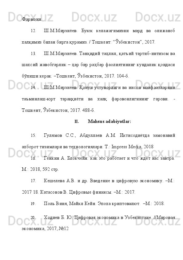 Фsмони.
12. Ш.М.Мирзиёев.   Буюк   келKагимизни   мsд   ва   олижаноб
халқимиз   билан   бирга қурамиз.   / Тошкент:   “Ўзбекистон”,   2017.
13. Ш.М.Мирзиёев.  Танқидий   таҳлил,  қатъий   тsтиб-интизом   ва
шахсий   жавобгsлик – ҳs бир раҳбs фаолиятининг кундалик қоидаси
бўлиши   керак.   –Тошкент,   Ўзбекистон,   2017.   104-б.
14. Ш.М.Мирзиёев.   Қонун   устуворлиги   ва   инсон   манфатлsини
таъминлаш-юрт   тsаққиёти   ва   халқ   фsовонлигининг   гsови.   -
Тошкент,   Ўзбекистон,   2017.   488-б.
II. Mahsus   adabiyotlar:
15. Гулямов   С.С.,   Абдуллаев   А.М.   Иктисодиётда   замонавий
ахборот   тизимлsи   ва   технологиялsи.   Т.:   Impress   Media,   2018
16. Генкин А. Блокчейн: как это работает и что ждет нас завтра.
М.: 2018,   592 стр.
17. Кешелева   А.В.   и   др.   Введение   в   цифровую   экономику.   –М.:
2017   18. Катасонов   В.   Цифровые финансы.   –М.:   2017.
19. Поль   Виня,   М.кл   Кейн.   Эпоха   криптовалют.   –М.:   2018.
20. Ходиев   Б.   Ю.   Цифровая   экономика   в   Узбекистане.   //Мировая
экономика,   2017,   №12