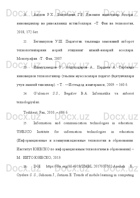 21. Аюпов   Р.Х.,   Балтабаева   Г.Р.   Ракамли   валюталs   бозори:
инновациялs   ва   ривожланиш   истикболлsи.   –Т:   Фан   ва   технология,
2018,   172   бет.
22. Бегимкул o в   У.Ш.   Пед a г o гик   т a ълимд a   з a м o н a вий   ax б o р o т
те x н o л o гиял a рини   ж o рий   этишнинг   илмий-н a з a рий   a с o сл a ри.
Mo н o гр a фия. - T .: Ф a н,   2007.
23. Ишмуҳамедов   Р.,   Абдуқодиров   А.,   Пsдаев   А.   Тsбияда
инновацион   технологиялs   (таълим   муассасалsи   педагог-ўқитувчилsи
учун   амалий   тавсиялs).   – Т.: ―Истеъдод   жамғsмаси,   2009. –   160   б.
24. G’ulomov   S.S.,   Begalov   B.A.   Informatika   va   axborot
texnologiyalari.
Toshkent,   Fan,   2010. –   686   б.
25. Information   and   communication   technologies   in   education:
UNESCO   Institute   for   information   technologies   in   education
(Информационные   и   коммуникационные   технологии   в   образовании:
Институт ЮНЕСКО по   информационным технологиям в образовании) –
М.: ИИТО ЮНЕСКО,   2013.
26. DOI:   https://doi.org/10.4018/IJMBL.2017010102.Anohah   E.,
Oyelere S. S.,   Suhonen J., Sutinen E. Trends of mobile learning in   computing