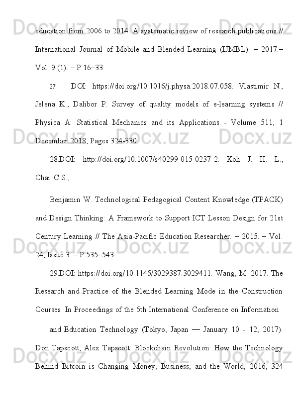 education   from   2006   to   2014:   A   systematic   review   of   research   publications   //
International   Journal   of   Mobile   and   Blended   Learning   (IJMBL).   –   2017.–
Vol.   9   (1). – P.16–33.
27. DOI:   https://doi.org/10.1016/j.physa.2018.07.058.   Vlastimir   N.,
Jelena   K.,   Dalibor   P.   Survey   of   quality   models   of   e-learning   systems   //
Physica   A:   Statistical   Mechanics   and   its   Applications   -   Volume   511,   1
December 2018,   Pages 324-330
28.DOI:   http://doi.org/10.1007/s40299-015-0237-2.   Koh   J.   H.   L.,
Chai   C.S.,
Benjamin W. Technological Pedagogical Content Knowledge (TPACK)
and   Design Thinking: A Framework to Support ICT Lesson Design for 21st
Century  Learning   //  The Asia-Pacific  Education  Researcher.  –  2015. –  Vol.
24,   Issue   3.   – P.535–543.
29.DOI:   https://doi.org/10.1145/3029387.3029411.   Wang,   M.   2017.   The
Research   and   Practice   of   the   Blended   Learning   Mode   in   the   Construction
Courses.   In   Proceedings   of   the   5th   International   Conference   on   Information
and   Education   Technology   (Tokyo,   Japan   —   January   10   -   12,   2017).
Don   Tapscott,   Alex   Tapscott.   Blockchain   Revolution:   How   the   Technology
Behind   Bitcoin   is   Changing   Money,   Business,   and   the   World,   2016,   324
