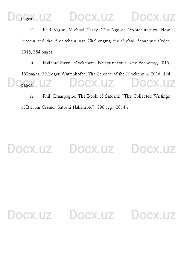 pages.
30. Paul   Vigna,   Michael   Casey.   The   Age   of   Cryptocurrency:   How
Bitcoin   and   the   Blockchain   Are   Challenging   the   Global   Economic   Order.
2015, 384   pages.
31. Melanie Swan. Blockchain: Blueprint for a New Economy, 2015,
152pages.   32.Roger   Wattenhofer.   The Science   of   the   Blockchain.   2016,   124
pages.
33. Phil   Champagne.   The   Book   of   Satoshi:   “The   Collected   Writings
of Bitcoin   Creator   Satoshi   Nakamoto”; 396   стр.; 2014   г.