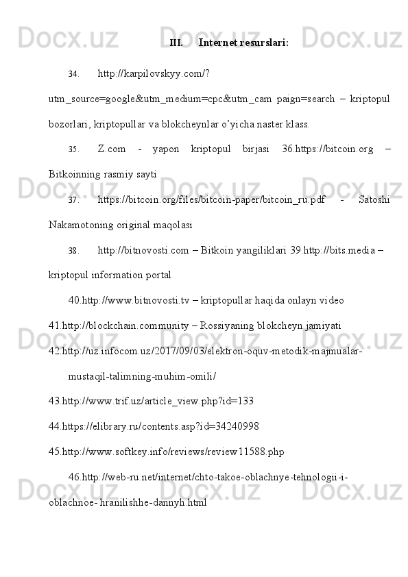 III. Internet   resurslari:
34. http://karpilovskyy.com/?
utm_source=google&utm_medium=cpc&utm_cam   paign=search   –   kriptopul
bozorlari,   kriptopullar   va   blokcheynlar   o’yicha   naster   klass.
35. Z.com   -   yapon   kriptopul   birjasi   36. https://bitcoin.org   –
Bitkoinning   rasmiy   sayti
37. https://bitcoin.org/files/bitcoin-paper/bitcoin_ru.pdf   -   Satoshi
Nakamotoning   original maqolasi
38. http://bitnovosti.com  – Bitkoin yangiliklari   39. http://bits.media   –  
kriptopul   information   portal
40. http://www.bitnovosti.tv  – kriptopullar haqida onlayn video  
41. http://blockchain.community  – Rossiyaning blokcheyn jamiyati  
42.http://uz.infocom.uz/2017/09/03/elektron-oquv-metodik-majmualar-
mustaqil-talimning-muhim-omili/  
43. http://www.trif.uz/article_view.php?id=133  
44. https://elibrary.ru/contents.asp?id=34240998  
45. http://www.softkey.info/reviews/review11588.php
46.http://web-ru.net/internet/chto-takoe-oblachnye-tehnologii-i-
oblachnoe-   hranilishhe-dannyh.html