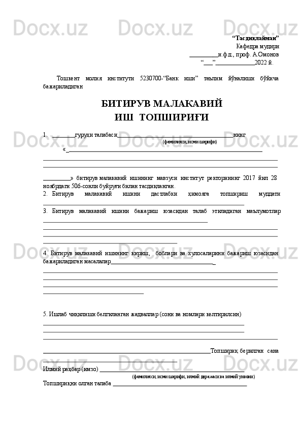 “Тасдиқлайман”
Кафедра   мудири
                                  и.ф.д., проф. А.Омонов
“           ”                                 2022 й.
Тошкент молия институти 5230700-“Банк иши” таълим йўналиши бўйича
бажариладиган
БИТИРУВ МАЛАКАВИЙ
ИШ      ТОПШИРИҒИ
1.                      гуруҳи   талабаси                                                                              нинг
(фамилияси,   исми-шsифи)
«_                                                                                                                                     
                         »   битирув   малакавий   ишининг   мавзуси   институт   ректорининг   2017   йил   28
ноябрдаги   506-сонли   буйруғи   билан   тасдиқланган.
2. Битирув малакавий ишини дастлабки ҳимояга топшириш муддати
3. Битирув малакавий ишини бажариш юзасидан талаб этиладиган маълумотлар
4. Битирув   малакавий   ишининг   кириш, боблари   ва   хулосаларини   бажариш   юзасидан
бажариладиган   масалалар                                                                     _
5. Ишлаб   чиқилиши   белгиланган   жадваллар   (сони   ва   номлари   келтирилсин)
                                                                                                                     Топшириқ   берилган   сана
Илмий   раҳбар   (имзо)                                                                                                
(фамилияси,   исми-шsифи,   илмий   дsKаси   ва   илмий   унвони)
Топшириқни   олган талаба