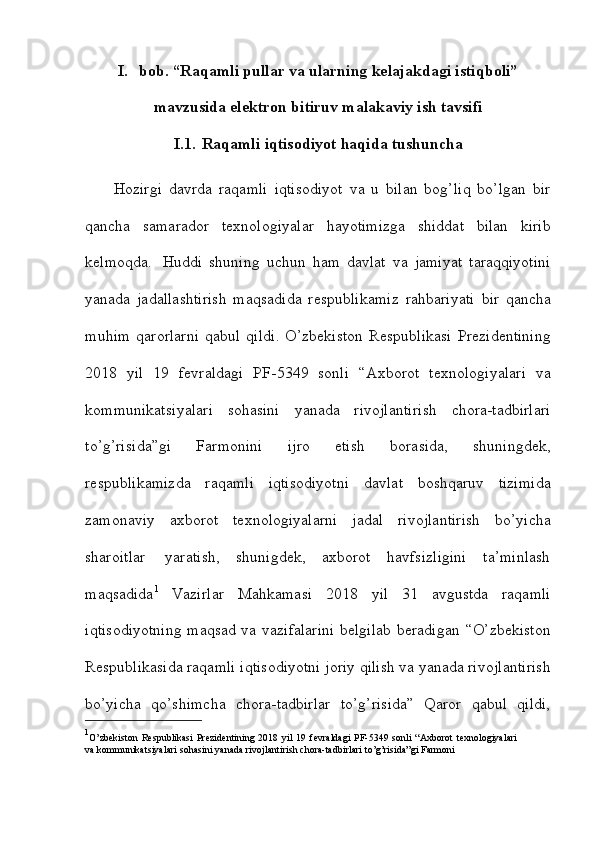 I. bob. “Raqamli pullar va ularning kelajakdagi istiqboli”
mavzusida   elektron   bitiruv malakaviy ish tavsifi
I.1. Raqamli   iqtisodiyot   haqida   tushuncha
Hozirgi   davrda   raqamli   iqtisodiyot   va   u   bilan   bog’liq   bo’lgan   bir
qancha   samarador   texnologiyalar   hayotimizga   shiddat   bilan   kirib
kelmoqda.   Huddi   shuning   uchun   ham   davlat   va   jamiyat   taraqqiyotini
yanada   jadallashtirish   maqsadida   respublikamiz   rahbariyati   bir   qancha
muhim   qarorlarni   qabul   qildi.   O’zbekiston   Respublikasi   Prezidentining
2018   yil   19   fevraldagi   PF-5349   sonli   “Axborot   texnologiyalari   va
kommunikatsiyalari   sohasini   yanada   rivojlantirish   chora-tadbirlari
to’g’risida”gi   Farmonini   ijro   etish   borasida,   shuningdek,
respublikamizda   raqamli   iqtisodiyotni   davlat   boshqaruv   tizimida
zamonaviy   axborot   texnologiyalarni   jadal   rivojlantirish   bo’yicha
sharoitlar   yaratish,   shunigdek,   axborot   havfsizligini   ta’minlash
maqsadida 1
  Vazirlar   Mahkamasi   2018   yil   31   avgustda   raqamli
iqtisodiyotning maqsad va vazifalarini belgilab beradigan   “O’zbekiston
Respublikasida   raqamli   iqtisodiyotni   joriy   qilish   va   yanada   rivojlantirish
bo’yicha   qo’shimcha   chora-tadbirlar   to’g’risida”   Qaror   qabul   qildi,
1
O’zbekiston  Respublikasi  Prezidentining  2018 yil  19   fevraldagi   PF-5349   sonli   “Axborot   texnologiyalari
va   kommunikatsiyalari   sohasini   yanada   rivojlantirish   chora-tadbirlari to’g’risida”gi Farmoni