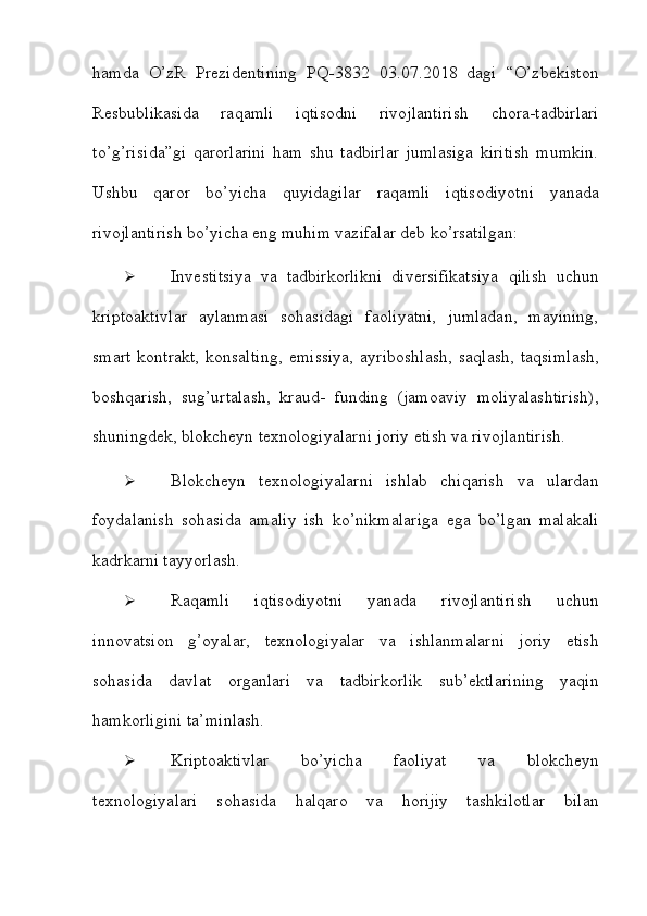 hamda   O’zR   Prezidentining   PQ-3832   03.07.2018   dagi   “O’zbekiston
Resbublikasida   raqamli   iqtisodni   rivojlantirish   chora-tadbirlari
to’g’risida”gi   qarorlarini   ham   shu   tadbirlar   jumlasiga   kiritish   mumkin.
Ushbu   qaror   bo’yicha   quyidagilar   raqamli   iqtisodiyotni   yanada
rivojlantirish   bo’yicha   eng   muhim   vazifalar   deb   ko’rsatilgan:
 Investitsiya   va   tadbirkorlikni   diversifikatsiya   qilish   uchun
kriptoaktivlar   aylanmasi   sohasidagi   faoliyatni,   jumladan,   mayining,
smart   kontrakt,  konsalting,   emissiya,   ayriboshlash,   saqlash,   taqsimlash,
boshqarish,   sug’urtalash,   kraud-   funding   (jamoaviy   moliyalashtirish),
shuningdek, blokcheyn texnologiyalarni joriy   etish va rivojlantirish.
 Blokcheyn   texnologiyalarni   ishlab   chiqarish   va   ulardan
foydalanish   sohasida   amaliy   ish   ko’nikmalariga   ega   bo’lgan   malakali
kadrkarni tayyorlash.
 Raqamli   iqtisodiyotni   yanada   rivojlantirish   uchun
innovatsion   g’oyalar,   texnologiyalar   va   ishlanmalarni   joriy   etish
sohasida   davlat   organlari   va   tadbirkorlik   sub’ektlarining   yaqin
hamkorligini   ta’minlash.
 Kriptoaktivlar   bo’yicha   faoliyat   va   blokcheyn
texnologiyalari   sohasida   halqaro   va   horijiy   tashkilotlar   bilan