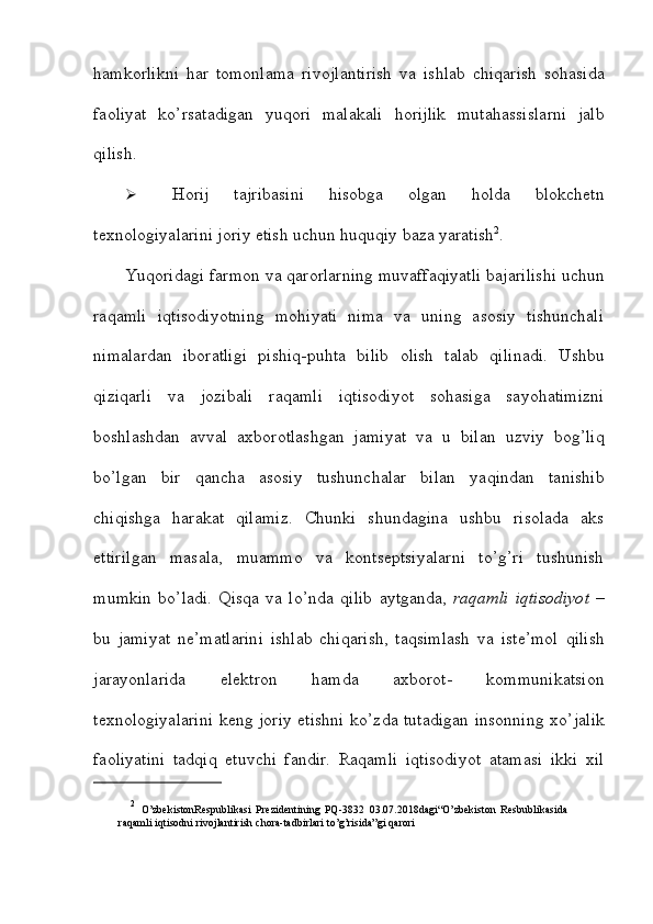 hamkorlikni   har   tomonlama   rivojlantirish   va   ishlab   chiqarish   sohasida
faoliyat   ko’rsatadigan   yuqori   malakali   horijlik   mutahassislarni   jalb
qilish.
 Horij   tajribasini   hisobga   olgan   holda   blokchetn
texnologiyalarini joriy etish   uchun huquqiy   baza yaratish 2
.
Yuqoridagi   farmon   va   qarorlarning   muvaffaqiyatli   bajarilishi   uchun
raqamli   iqtisodiyotning   mohiyati   nima   va   uning   asosiy   tishunchali
nimalardan   iboratligi   pishiq-puhta   bilib   olish   talab   qilinadi.   Ushbu
qiziqarli   va   jozibali   raqamli   iqtisodiyot   sohasiga   sayohatimizni
boshlashdan   avval   axborotlashgan   jamiyat   va   u   bilan   uzviy   bog’liq
bo’lgan   bir   qancha   asosiy   tushunchalar   bilan   yaqindan   tanishib
chiqishga   harakat   qilamiz.   Chunki   shundagina   ushbu   risolada   aks
ettirilgan   masala,   muammo   va   kontseptsiyalarni   to’g’ri   tushunish
mumkin   bo’ladi.   Qisqa   va   lo’nda   qilib   aytganda,   raqamli   iqtisodiyot   –
bu   jamiyat   ne’matlarini   ishlab   chiqarish,   taqsimlash   va   iste’mol   qilish
jarayonlarida   elektron   hamda   axborot-   kommunikatsion
texnologiyalarini keng joriy etishni ko’zda tutadigan insonning   xo’jalik
faoliyatini   tadqiq   etuvchi   fandir.   Raqamli   iqtisodiyot   atamasi   ikki   xil
2
  O’zbekistonRespublikasi   Prezidentining   PQ-3832   03.07.2018dagi“O’zbekiston   Resbublikasida
raqamli iqtisodni   rivojlantirish   chora-tadbirlari to’g’risida”gi   qarori