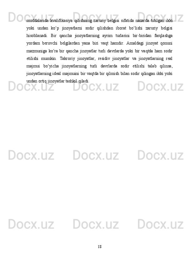 moddalarida   kvalifikasiya   qilishning   zaruriy   belgisi   sifatida   nazarda   tutilgan   ikki
yoki   undan   ko‘p   jinoyatlarni   sodir   qilishdan   iborat   bo‘lishi   zaruriy   belgisi
hisoblanadi.   Bir   qancha   jinoyatlarning   ayrim   turlarini   bir-biridan   farqlashga
yordam   beruvchi   belgilardan   yana   biri   vaqt   hamdir.   Amaldagi   jinoyat   qonuni
mazmuniga   ko‘ra   bir   qancha   jinoyatlar   turli   davrlarda   yoki   bir   vaqtda   ham   sodir
etilishi   mumkin.   Takroriy   jinoyatlar,   residiv   jinoyatlar   va   jinoyatlarning   real
majmui   bo‘yicha   jinoyatlarning   turli   davrlarda   sodir   etilishi   talab   qilinsa,
jinoyatlarning ideal majmuini bir vaqtda bir qilmish bilan sodir qilingan ikki yoki
undan ortiq jinoyatlar tashkil qiladi.
18