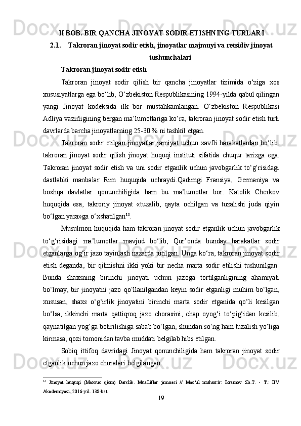 II BOB. BIR QANCHA JINOYAT SODIR ETISHNING TURLARI
2.1. Takroran jinoyat sodir etish, jinoyatlar majmuyi va retsidiv jinoyat
tushunchalari
Takroran jinoyat sodir etish
Takroran   jinoyat   sodir   qilish   bir   qancha   jinoyatlar   tizimida   o‘ziga   xos
xususiyatlarga ega bo‘lib, O‘zbekiston Respublikasining 1994-yilda qabul qilingan
yangi   Jinoyat   kodeksida   ilk   bor   mustahkamlangan.   O‘zbekiston   Respublikasi
Adliya vazirligining bergan ma’lumotlariga ko‘ra, takroran jinoyat sodir etish turli
davrlarda barcha jinoyatlarning 25-30 % ni tashkil etgan.
Takroran sodir  etilgan jinoyatlar  jamiyat  uchun  xavfli  harakatlardan bo‘lib,
takroran   jinoyat   sodir   qilish   jinoyat   huquqi   instituti   sifatida   chuqur   tarixga   ega.
Takroran   jinoyat   sodir   etish   va   uni   sodir   etganlik   uchun   javobgarlik   to‘g‘risidagi
dastlabki   manbalar   Rim   huquqida   uchraydi.Qadimgi   Fransiya,   Germaniya   va
boshqa   davlatlar   qonunchiligida   ham   bu   ma’lumotlar   bor.   Katolik   Cherkov
huquqida   esa,   takroriy   jinoyat   «tuzalib,   qayta   ochilgan   va   tuzalishi   juda   qiyin
bo‘lgan yara»ga o‘xshatilgan 13
.
Musulmon huquqida ham takroran jinoyat  sodir etganlik uchun javobgarlik
to‘g‘risidagi   ma’lumotlar   mavjud   bo‘lib,   Qur’onda   bunday   harakatlar   sodir
etganlarga og‘ir jazo tayinlash nazarda tutilgan. Unga ko‘ra, takroran jinoyat sodir
etish   deganda,   bir   qilmishni   ikki   yoki   bir   necha   marta   sodir   etilishi   tushunilgan.
Bunda   shaxsning   birinchi   jinoyati   uchun   jazoga   tortilganligining   ahamiyati
bo‘lmay,   bir   jinoyatni   jazo   qo‘llanilgandan   keyin   sodir   etganligi   muhim   bo‘lgan,
xususan,   shaxs   o‘g‘irlik   jinoyatini   birinchi   marta   sodir   etganida   qo‘li   kesilgan
bo‘lsa,   ikkinchi   marta   qattiqroq   jazo   chorasini,   chap   oyog‘i   to‘pig‘idan   kesilib,
qaynatilgan yog‘ga botirilishiga sabab bo‘lgan, shundan so‘ng ham tuzalish yo‘liga
kirmasa, qozi tomonidan tavba muddati belgilab hibs etilgan.
Sobiq   ittifoq   davridagi   Jinoyat   qonunchiligida   ham   takroran   jinoyat   sodir
etganlik uchun jazo choralari belgilangan.
13
  Jinoyat   huquqi   (Maxsus   qism)   Darslik.   Mualliflar   jamoasi   //   Mas’ul   muharrir:   Ikramov   Sh.T.   -   T.:   IIV
Akademiyasi, 2016-yil. 138-bet.
19