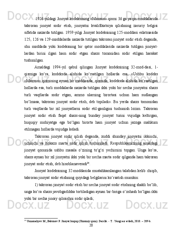  1926-yildagi Jinoyat kodeksining «Maxsus» qismi 36 ga yaqin moddalarida
takroran   jinoyat   sodir   etish,   jinoyatni   kvalifikatsiya   qilishning   zaruriy   belgisi
sifatida nazarda tutilgan. 1959-yilgi Jinoyat kodeksining 125-moddasi eslatmasida
125, 126 va 129-moddalarda nazarda tutilgan takroran jinoyat sodir etish deganda,
shu   moddada   yoki   kodeksning   bir   qator   moddalarida   nazarda   tutilgan   jinoyat-
lardan   birini   ilgari   ham   sodir   etgan   shaxs   tomonidan   sodir   etilgan   harakat
tushunilgan.
Amaldagi   1994-yil   qabul   qilingan   Jinoyat   kodeksining   32-mod-dasi,   1-
qismiga   ko‘ra,   kodeksda   alohida   ko‘rsatilgan   hollarda   esa,   «Ushbu   kodeks
«Maxsus» qismining aynan bir moddasida, qismida, kodeksda alohida ko‘rsatilgan
hollarda esa, turli moddalarda nazarda tutilgan ikki yoki bir necha jinoyatni shaxs
turli   vaqtlarda   sodir   etgan,   ammo   ularning   birortasi   uchun   ham   sudlangan
bo‘lmasa,   takroran   jinoyat   sodir   etish,   deb   topiladi».   Bu   yerda   shaxs   tomonidan
turli   vaqtlarda   bir   xil   jinoyatlarni   sodir   etil-ganligini   tushunish   lozim.   Takroran
jinoyat   sodir   etish   faqat   shaxs-ning   bunday   jinoyat   turini   vujudga   keltirgan,
huquqiy   mohiyatga   ega   bo‘lgan   birorta   ham   jinoyat   uchun   jazoga   mahkum
etilmagan hollarda vujudga keladi.
Takroran   jinoyat   sodir   qilish   deganda,   xuddi   shunday   jinoyatni   ikkinchi,
uchinchi   va   hokazo   marta   sodir   qilish   tushuniladi.   Respublikamizning   amaldagi
jinoyat   qonunida   ushbu   masala   o‘zining   to‘g‘ri   yechimini   topgan.   Unga   ko‘ra,
shaxs aynan bir xil jinoyatni ikki yoki bir necha marta sodir qilganda ham takroran
jinoyat sodir etish, deb hisoblanaveradi 14
.
Jinoyat kodeksining 32-moddasida mustahkamlangan talabdan kelib chiqib,
takroran jinoyat sodir etishning quyidagi belgilarini ko‘rsatish mumkin:
1) takroran jinoyat sodir etish bir necha jinoyat sodir etishning shakli bo‘lib,
unga ko‘ra shaxs javobgarlikka tortiladigan aynan bir-biriga o‘xshash bo‘lgan ikki
yoki bir necha jinoiy qilmishni sodir qiladi;
14
 Usmonaliyev M., Bakunov P. Jinoyat huquqi (Umumiy qism). Darslik. - T.: Yangi asr avlodi, 2010. – 289-b.
20 