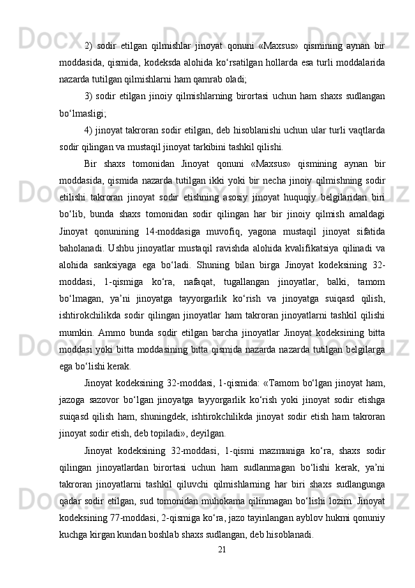 2)   sodir   etilgan   qilmishlar   jinoyat   qonuni   «Maxsus»   qismining   aynan   bir
moddasida, qismida, kodeksda alohida ko‘rsatilgan hollarda esa turli moddalarida
nazarda tutilgan qilmishlarni ham qamrab oladi;
3)   sodir   etilgan   jinoiy   qilmishlarning   birortasi   uchun   ham   shaxs   sudlangan
bo‘lmasligi;
4) jinoyat takroran sodir etilgan, deb hisoblanishi uchun ular turli vaqtlarda
sodir qilingan va mustaqil jinoyat tarkibini tashkil qilishi.
Bir   shaxs   tomonidan   Jinoyat   qonuni   «Maxsus»   qismining   aynan   bir
moddasida,   qismida   nazarda   tutilgan   ikki   yoki   bir   necha   jinoiy   qilmishning   sodir
etilishi   takroran   jinoyat   sodir   etishning   asosiy   jinoyat   huquqiy   belgilaridan   biri
bo‘lib,   bunda   shaxs   tomonidan   sodir   qilingan   har   bir   jinoiy   qilmish   amaldagi
Jinoyat   qonunining   14-moddasiga   muvofiq,   yagona   mustaqil   jinoyat   sifatida
baholanadi.   Ushbu   jinoyatlar   mustaqil   ravishda   alohida   kvalifikatsiya   qilinadi   va
alohida   sanksiyaga   ega   bo‘ladi.   Shuning   bilan   birga   Jinoyat   kodeksining   32-
moddasi,   1-qismiga   ko‘ra,   nafaqat,   tugallangan   jinoyatlar,   balki,   tamom
bo‘lmagan,   ya’ni   jinoyatga   tayyorgarlik   ko‘rish   va   jinoyatga   suiqasd   qilish,
ishtirokchilikda   sodir   qilingan   jinoyatlar   ham   takroran   jinoyatlarni   tashkil   qilishi
mumkin.   Ammo   bunda   sodir   etilgan   barcha   jinoyatlar   Jinoyat   kodeksining   bitta
moddasi yoki bitta moddasining bitta qismida nazarda nazarda tutilgan belgilarga
ega bo‘lishi kerak.
Jinoyat  kodeksining 32-moddasi, 1-qismida:  «Tamom  bo‘lgan jinoyat ham,
jazoga   sazovor   bo‘lgan   jinoyatga   tayyorgarlik   ko‘rish   yoki   jinoyat   sodir   etishga
suiqasd   qilish   ham,   shuningdek,   ishtirokchilikda   jinoyat   sodir   etish   ham   takroran
jinoyat sodir etish, deb topiladi», deyilgan.
Jinoyat   kodeksining   32-moddasi,   1-qismi   mazmuniga   ko‘ra,   shaxs   sodir
qilingan   jinoyatlardan   birortasi   uchun   ham   sudlanmagan   bo‘lishi   kerak,   ya’ni
takroran   jinoyatlarni   tashkil   qiluvchi   qilmishlarning   har   biri   shaxs   sudlangunga
qadar sodir  etilgan, sud tomonidan muhokama qilinmagan bo‘lishi  lozim. Jinoyat
kodeksining 77-moddasi, 2-qismiga ko‘ra, jazo tayinlangan ayblov hukmi qonuniy
kuchga kirgan kundan boshlab shaxs sudlangan, deb hisoblanadi.
21 