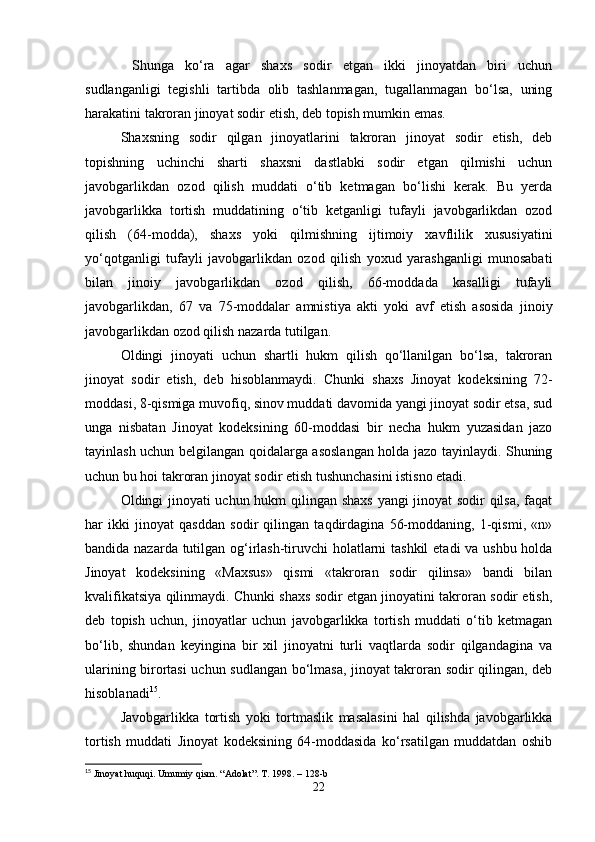   Shunga   ko‘ra   agar   shaxs   sodir   etgan   ikki   jinoyatdan   biri   uchun
sudlanganligi   tegishli   tartibda   olib   tashlanmagan,   tugallanmagan   bo‘lsa,   uning
harakatini takroran jinoyat sodir etish, deb topish mumkin emas.
Shaxsning   sodir   qilgan   jinoyatlarini   takroran   jinoyat   sodir   etish,   deb
topishning   uchinchi   sharti   shaxsni   dastlabki   sodir   etgan   qilmishi   uchun
javobgarlikdan   ozod   qilish   muddati   o‘tib   ketmagan   bo‘lishi   kerak.   Bu   yerda
javobgarlikka   tortish   muddatining   o‘tib   ketganligi   tufayli   javobgarlikdan   ozod
qilish   (64-modda),   shaxs   yoki   qilmishning   ijtimoiy   xavflilik   xususiyatini
yo‘qotganligi   tufayli   javobgarlikdan   ozod   qilish   yoxud   yarashganligi   munosabati
bilan   jinoiy   javobgarlikdan   ozod   qilish,   66-moddada   kasalligi   tufayli
javobgarlikdan,   67   va   75-moddalar   amnistiya   akti   yoki   avf   etish   asosida   jinoiy
javobgarlikdan ozod qilish nazarda tutilgan.
Oldingi   jinoyati   uchun   shartli   hukm   qilish   qo‘llanilgan   bo‘lsa,   takroran
jinoyat   sodir   etish,   deb   hisoblanmaydi.   Chunki   shaxs   Jinoyat   kodeksining   72-
moddasi, 8-qismiga muvofiq, sinov muddati davomida yangi jinoyat sodir etsa, sud
unga   nisbatan   Jinoyat   kodeksining   60-moddasi   bir   necha   hukm   yuzasidan   jazo
tayinlash uchun belgilangan qoidalarga asoslangan holda jazo tayinlaydi. Shuning
uchun bu hoi takroran jinoyat sodir etish tushunchasini istisno etadi.
Oldingi jinoyati uchun hukm qilingan shaxs yangi jinoyat sodir qilsa, faqat
har   ikki   jinoyat   qasddan   sodir   qilingan   taqdirdagina   56-moddaning,   1-qismi,   «n»
bandida nazarda tutilgan og‘irlash-tiruvchi holatlarni  tashkil  etadi  va ushbu holda
Jinoyat   kodeksining   «Maxsus»   qismi   «takroran   sodir   qilinsa»   bandi   bilan
kvalifikatsiya qilinmaydi. Chunki shaxs sodir etgan jinoyatini takroran sodir etish,
deb   topish   uchun,   jinoyatlar   uchun   javobgarlikka   tortish   muddati   o‘tib   ketmagan
bo‘lib,   shundan   keyingina   bir   xil   jinoyatni   turli   vaqtlarda   sodir   qilgandagina   va
ularining birortasi uchun sudlangan bo‘lmasa, jinoyat takroran sodir qilingan, deb
hisoblanadi 15
.
Javobgarlikka   tortish   yoki   tortmaslik   masalasini   hal   qilishda   javobgarlikka
tortish   muddati   Jinoyat   kodeksining   64-moddasida   ko‘rsatilgan   muddatdan   oshib
15
 Jinoyat huquqi. Umumiy qism. “Adolat”. T. 1998. – 128-b
22 