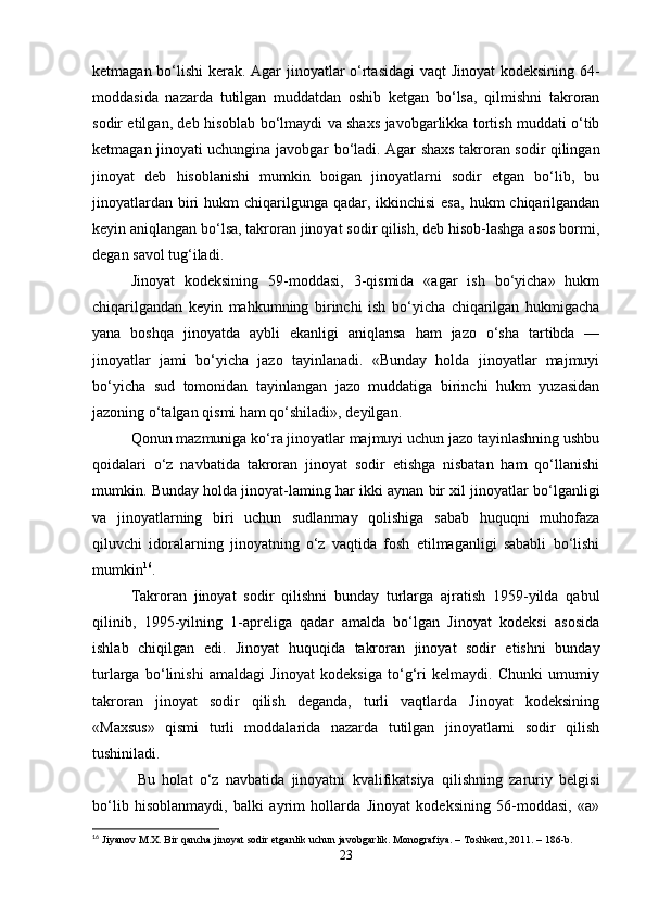 ketmagan bo‘lishi kerak. Agar jinoyatlar o‘rtasidagi  vaqt Jinoyat kodeksining 64-
moddasida   nazarda   tutilgan   muddatdan   oshib   ketgan   bo‘lsa,   qilmishni   takroran
sodir etilgan, deb hisoblab bo‘lmaydi va shaxs javobgarlikka tortish muddati o‘tib
ketmagan jinoyati uchungina javobgar bo‘ladi. Agar shaxs takroran sodir qilingan
jinoyat   deb   hisoblanishi   mumkin   boigan   jinoyatlarni   sodir   etgan   bo‘lib,   bu
jinoyatlardan  biri  hukm  chiqarilgunga qadar, ikkinchisi  esa,  hukm  chiqarilgandan
keyin aniqlangan bo‘lsa, takroran jinoyat sodir qilish, deb hisob-lashga asos bormi,
degan savol tug‘iladi.
Jinoyat   kodeksining   59-moddasi,   3-qismida   «agar   ish   bo‘yicha»   hukm
chiqarilgandan   keyin   mahkumning   birinchi   ish   bo‘yicha   chiqarilgan   hukmigacha
yana   boshqa   jinoyatda   aybli   ekanligi   aniqlansa   ham   jazo   o‘sha   tartibda   —
jinoyatlar   jami   bo‘yicha   jazo   tayinlanadi.   «Bunday   holda   jinoyatlar   majmuyi
bo‘yicha   sud   tomonidan   tayinlangan   jazo   muddatiga   birinchi   hukm   yuzasidan
jazoning o‘talgan qismi ham qo‘shiladi», deyilgan.
Qonun mazmuniga ko‘ra jinoyatlar majmuyi uchun jazo tayinlashning ushbu
qoidalari   o‘z   navbatida   takroran   jinoyat   sodir   etishga   nisbatan   ham   qo‘llanishi
mumkin. Bunday holda jinoyat-laming har ikki aynan bir xil jinoyatlar bo‘lganligi
va   jinoyatlarning   biri   uchun   sudlanmay   qolishiga   sabab   huquqni   muhofaza
qiluvchi   idoralarning   jinoyatning   o‘z   vaqtida   fosh   etilmaganligi   sababli   bo‘lishi
mumkin 16
.
Takroran   jinoyat   sodir   qilishni   bunday   turlarga   ajratish   1959-yilda   qabul
qilinib,   1995-yilning   1-apreliga   qadar   amalda   bo‘lgan   Jinoyat   kodeksi   asosida
ishlab   chiqilgan   edi.   Jinoyat   huquqida   takroran   jinoyat   sodir   etishni   bunday
turlarga   bo‘linishi   amaldagi   Jinoyat   kodeksiga   to‘g‘ri   kelmaydi.   Chunki   umumiy
takroran   jinoyat   sodir   qilish   deganda,   turli   vaqtlarda   Jinoyat   kodeksining
«Maxsus»   qismi   turli   moddalarida   nazarda   tutilgan   jinoyatlarni   sodir   qilish
tushiniladi.
  Bu   holat   o‘z   navbatida   jinoyatni   kvalifikatsiya   qilishning   zaruriy   belgisi
bo‘lib   hisoblanmaydi,   balki   ayrim   hollarda   Jinoyat   kodeksining   56-moddasi,   «a»
16
 Jiyanov M.X. Bir qancha jinoyat sodir etganlik uchun javobgarlik. Monografiya. – Toshkent, 2011. – 186-b.
23