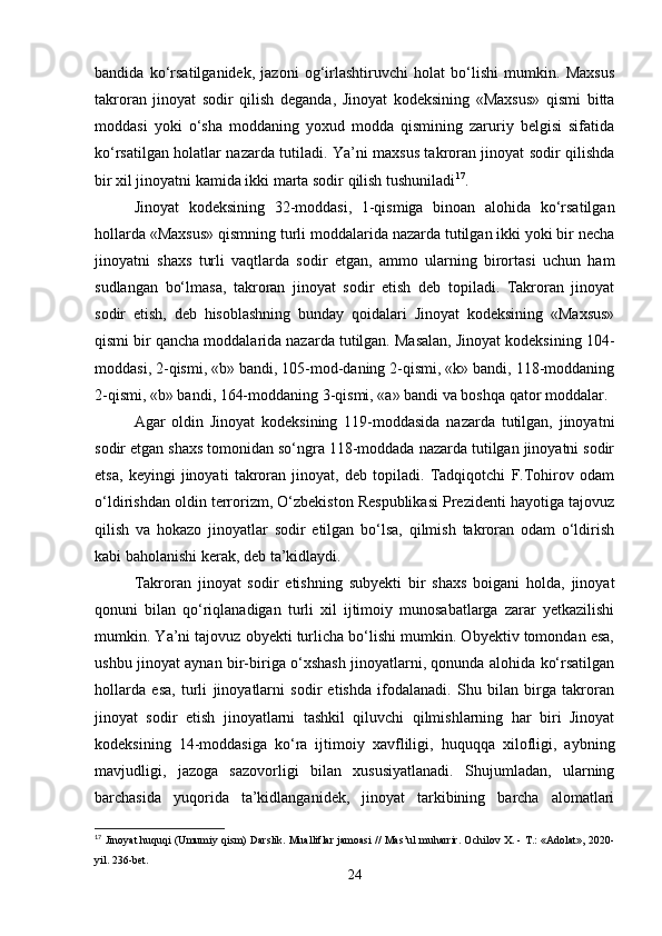bandida   ko‘rsatilganidek,   jazoni   og‘irlashtiruvchi   holat   bo‘lishi   mumkin.   Maxsus
takroran   jinoyat   sodir   qilish   deganda,   Jinoyat   kodeksining   «Maxsus»   qismi   bitta
moddasi   yoki   o‘sha   moddaning   yoxud   modda   qismining   zaruriy   belgisi   sifatida
ko‘rsatilgan holatlar nazarda tutiladi. Ya’ni maxsus takroran jinoyat sodir qilishda
bir xil jinoyatni kamida ikki marta sodir qilish tushuniladi 17
.
Jinoyat   kodeksining   32-moddasi,   1-qismiga   binoan   alohida   ko‘rsatilgan
hollarda «Maxsus» qismning turli moddalarida nazarda tutilgan ikki yoki bir necha
jinoyatni   shaxs   turli   vaqtlarda   sodir   etgan,   ammo   ularning   birortasi   uchun   ham
sudlangan   bo‘lmasa,   takroran   jinoyat   sodir   etish   deb   topiladi.   Takroran   jinoyat
sodir   etish,   deb   hisoblashning   bunday   qoidalari   Jinoyat   kodeksining   «Maxsus»
qismi bir qancha moddalarida nazarda tutilgan. Masalan, Jinoyat kodeksining 104-
moddasi, 2-qismi, «b» bandi, 105-mod-daning 2-qismi, «k» bandi, 118-moddaning
2-qismi, «b» bandi, 164-moddaning 3-qismi, «a» bandi va boshqa qator moddalar.
Agar   oldin   Jinoyat   kodeksining   119-moddasida   nazarda   tutilgan,   jinoyatni
sodir etgan shaxs tomonidan so‘ngra 118-moddada nazarda tutilgan jinoyatni sodir
etsa,   keyingi   jinoyati   takroran   jinoyat,   deb   topiladi.   Tadqiqotchi   F.Tohirov   odam
o‘ldirishdan oldin terrorizm, O‘zbekiston Respublikasi Prezidenti hayotiga tajovuz
qilish   va   hokazo   jinoyatlar   sodir   etilgan   bo‘lsa,   qilmish   takroran   odam   o‘ldirish
kabi baholanishi kerak, deb ta’kidlaydi.
Takroran   jinoyat   sodir   etishning   subyekti   bir   shaxs   boigani   holda,   jinoyat
qonuni   bilan   qo‘riqlanadigan   turli   xil   ijtimoiy   munosabatlarga   zarar   yetkazilishi
mumkin. Ya’ni tajovuz obyekti turlicha bo‘lishi mumkin. Obyektiv tomondan esa,
ushbu jinoyat aynan bir-biriga o‘xshash jinoyatlarni, qonunda alohida ko‘rsatilgan
hollarda   esa,   turli   jinoyatlarni   sodir   etishda   ifodalanadi.   Shu   bilan   birga   takroran
jinoyat   sodir   etish   jinoyatlarni   tashkil   qiluvchi   qilmishlarning   har   biri   Jinoyat
kodeksining   14-moddasiga   ko‘ra   ijtimoiy   xavfliligi,   huquqqa   xilofligi,   aybning
mavjudligi,   jazoga   sazovorligi   bilan   xususiyatlanadi.   Shujumladan,   ularning
barchasida   yuqorida   ta’kidlanganidek,   jinoyat   tarkibining   barcha   alomatlari
17
 Jinoyat huquqi (Umumiy qism) Darslik. Mualliflar jamoasi // Mas’ul muharrir. Ochilov X. - T.: «Adolat», 2020-
yil. 236-bet.
24