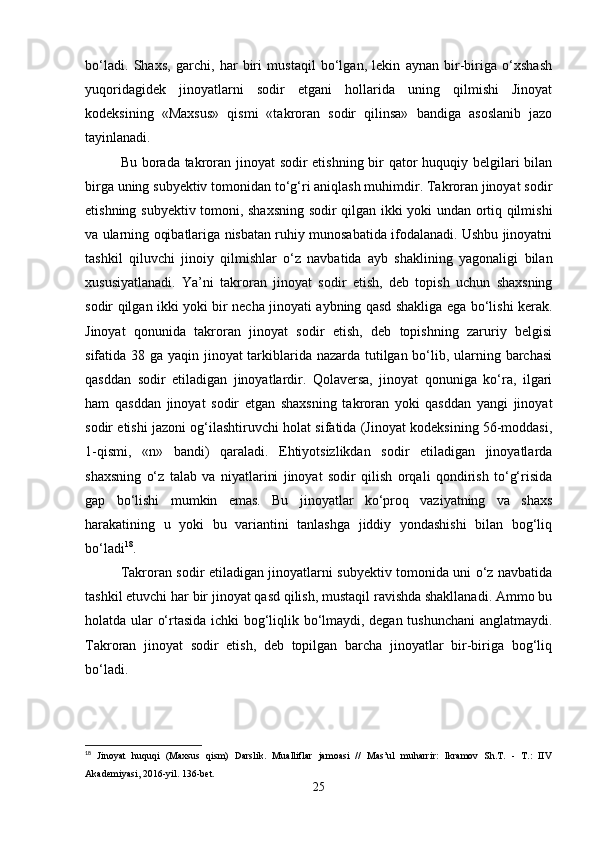 bo‘ladi.   Shaxs,   garchi,   har   biri   mustaqil   bo‘lgan,   lekin   aynan   bir-biriga   o‘xshash
yuqoridagidek   jinoyatlarni   sodir   etgani   hollarida   uning   qilmishi   Jinoyat
kodeksining   «Maxsus»   qismi   «takroran   sodir   qilinsa»   bandiga   asoslanib   jazo
tayinlanadi.
Bu borada takroran jinoyat  sodir  etishning bir  qator  huquqiy belgilari bilan
birga uning subyektiv tomonidan to‘g‘ri aniqlash muhimdir. Takroran jinoyat sodir
etishning subyektiv tomoni, shaxsning sodir qilgan ikki yoki undan ortiq qilmishi
va ularning oqibatlariga nisbatan ruhiy munosabatida ifodalanadi. Ushbu jinoyatni
tashkil   qiluvchi   jinoiy   qilmishlar   o‘z   navbatida   ayb   shaklining   yagonaligi   bilan
xususiyatlanadi.   Ya’ni   takroran   jinoyat   sodir   etish,   deb   topish   uchun   shaxsning
sodir qilgan ikki yoki bir necha jinoyati aybning qasd shakliga ega bo‘lishi kerak.
Jinoyat   qonunida   takroran   jinoyat   sodir   etish,   deb   topishning   zaruriy   belgisi
sifatida 38 ga yaqin jinoyat  tarkiblarida nazarda tutilgan bo‘lib, ularning barchasi
qasddan   sodir   etiladigan   jinoyatlardir.   Qolaversa,   jinoyat   qonuniga   ko‘ra,   ilgari
ham   qasddan   jinoyat   sodir   etgan   shaxsning   takroran   yoki   qasddan   yangi   jinoyat
sodir etishi jazoni og‘ilashtiruvchi holat sifatida (Jinoyat kodeksining 56-moddasi,
1-qismi,   «n»   bandi)   qaraladi.   Ehtiyotsizlikdan   sodir   etiladigan   jinoyatlarda
shaxsning   o‘z   talab   va   niyatlarini   jinoyat   sodir   qilish   orqali   qondirish   to‘g‘risida
gap   bo‘lishi   mumkin   emas.   Bu   jinoyatlar   ko‘proq   vaziyatning   va   shaxs
harakatining   u   yoki   bu   variantini   tanlashga   jiddiy   yondashishi   bilan   bog‘liq
bo‘ladi 18
.
Takroran sodir etiladigan jinoyatlarni subyektiv tomonida uni o‘z navbatida
tashkil etuvchi har bir jinoyat qasd qilish, mustaqil ravishda shakllanadi. Ammo bu
holatda ular o‘rtasida ichki bog‘liqlik bo‘lmaydi, degan tushunchani  anglatmaydi.
Takroran   jinoyat   sodir   etish,   deb   topilgan   barcha   jinoyatlar   bir-biriga   bog‘liq
bo‘ladi.
18
  Jinoyat   huquqi   (Maxsus   qism)   Darslik.   Mualliflar   jamoasi   //   Mas’ul   muharrir:   Ikramov   Sh.T.   -   T.:   IIV
Akademiyasi, 2016-yil. 136-bet.
25