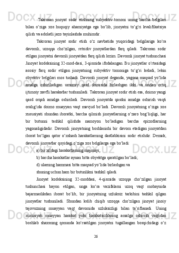   Takroran   jinoyat   sodir   etishning   subyektiv   tomoni   uning   barcha   belgilari
bilan   o‘ziga   xos   huquqiy   ahamiyatga   ega   bo‘lib,   jinoyatni   to‘g‘ri   kvalifikatsiya
qilish va adolatli jazo tayinlashda muhimdir.
Takroran   jinoyat   sodir   etish   o‘z   navbatida   yuqoridagi   belgilariga   ko‘ra
davomli,   uzoqqa   cho‘zilgan,   retsidiv   jinoyatlardan   farq   qiladi.   Takroran   sodir
etilgan jinoyatni davomli jinoyatdan farq qilish lozim. Davomli jinoyat tushunchasi
Jinoyat kodeksining 32-mod-dasi, 3-qismida ifodalangan. Bu jinoyatlar o‘rtasidagi
asosiy   farq   sodir   etilgan   jinoyatning   subyektiv   tomoniga   to‘g‘ri   keladi,   lekin
obyektiv belgilari mos tushadi. Davomli  jinoyat deganda, yagona maqsad yo‘lida
amalga   oshiriladigan   umumiy   qasd   doirasida   birlashgan   ikki   va   undan   ortiq
ijtimoiy xavfli harakatlar tushuniladi. Takroran jinoyat sodir etish esa, doimo yangi
qasd   orqali   amalga   oshiriladi.   Davomli   jinoyatda   qasdni   amalga   oshirish   vaqti
oralig‘ida   doimo   muayyan   vaqt   mavjud   bo‘ladi.   Davomli   jinoyatning   o‘ziga   xos
xususiyati   shundan   iboratki,   barcha   qilmish   jinoyatlarning   o‘zaro   bog‘liqligi,   har
bir   butunni   tashkil   qilishda   namoyon   bo‘ladigan   barcha   epizodlarning
yagonaligidadir.   Davomli   jinoyatning   boshlanishi   bir   davom   etadigan   jinoyatdan
iborat   bo‘lgan   qator   o‘xshash   harakatlarning   dastlabkisini   sodir   etishdir.   Demak,
davomli jinoyatlar quyidagi o‘ziga xos belgilarga ega bo‘ladi:
a) bir xildagi harakatlarning majmuyi;
b) barcha harakatlar aynan bitta obyektga qaratilgan bo‘ladi;
d) ularning hammasi bitta maqsad yo‘lida birlashgan va
shuning uchun ham bir butunlikni tashkil qiladi.
Jinoyat   kodeksining   32-moddasi,   4-qismida   uzoqqa   cho‘zilgan   jinoyat
tushunchasi   bayon   etilgan,   unga   ko‘ra   vazifalarni   uzoq   vaqt   mobaynida
bajarmaslikdan   iborat   bo‘lib,   bir   jinoyatning   uzluksiz   tarkibini   tashkil   qilgan
jinoyatlar   tushuniladi.   Shundan   kelib   chiqib   uzoqqa   cho‘zilgan   jinoyat   jinoiy
tajovuzning   muayyan   vaqt   davomida   uzluksizligi   bilan   ta’riflanadi.   Uning
xususiyati   muayyan   harakat   yoki   harakatsizlikning   amalga   oshirish   vaqtidan
boshlab   shaxsning   qonunda   ko‘rsatilgan   jinoyatni   tugallangan   bosqichidagi   o‘z
26 
