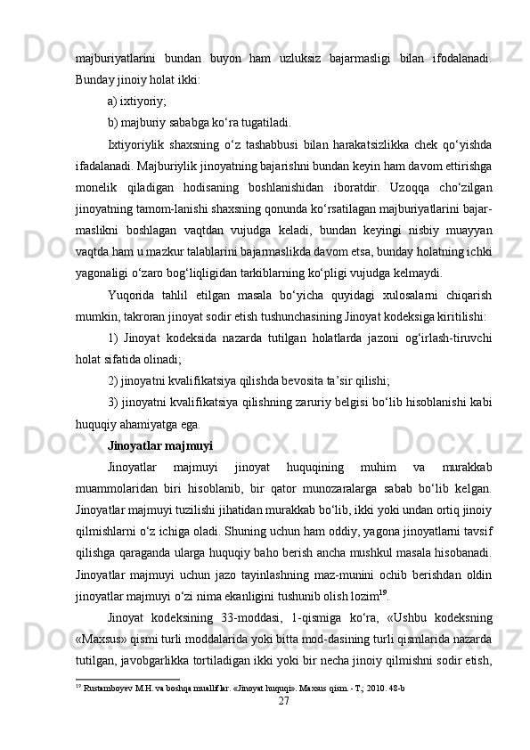 majburiyatlarini   bundan   buyon   ham   uzluksiz   bajarmasligi   bilan   ifodalanadi.
Bunday jinoiy holat ikki:
a) ixtiyoriy;
b) majburiy sababga ko‘ra tugatiladi.
Ixtiyoriylik   shaxsning   o‘z   tashabbusi   bilan   harakatsizlikka   chek   qo‘yishda
ifadalanadi. Majburiylik jinoyatning bajarishni bundan keyin ham davom ettirishga
monelik   qiladigan   hodisaning   boshlanishidan   iboratdir.   Uzoqqa   cho‘zilgan
jinoyatning tamom-lanishi shaxsning qonunda ko‘rsatilagan majburiyatlarini bajar-
maslikni   boshlagan   vaqtdan   vujudga   keladi,   bundan   keyingi   nisbiy   muayyan
vaqtda ham u mazkur talablarini bajarmaslikda davom etsa, bunday holatning ichki
yagonaligi o‘zaro bog‘liqligidan tarkiblarning ko‘pligi vujudga kelmaydi.
Yuqorida   tahlil   etilgan   masala   bo‘yicha   quyidagi   xulosalarni   chiqarish
mumkin, takroran jinoyat sodir etish tushunchasining Jinoyat kodeksiga kiritilishi:
1)   Jinoyat   kodeksida   nazarda   tutilgan   holatlarda   jazoni   og‘irlash-tiruvchi
holat sifatida olinadi;
2) jinoyatni kvalifikatsiya qilishda bevosita ta’sir qilishi;
3) jinoyatni kvalifikatsiya qilishning zaruriy belgisi bo‘lib hisoblanishi kabi
huquqiy ahamiyatga ega.
Jinoyatlar majmuyi
Jinoyatlar   majmuyi   jinoyat   huquqining   muhim   va   murakkab
muammolaridan   biri   hisoblanib,   bir   qator   munozaralarga   sabab   bo‘lib   kelgan.
Jinoyatlar majmuyi tuzilishi jihatidan murakkab bo‘lib, ikki yoki undan ortiq jinoiy
qilmishlarni o‘z ichiga oladi. Shuning uchun ham oddiy, yagona jinoyatlarni tavsif
qilishga qaraganda ularga huquqiy baho berish ancha mushkul masala hisobanadi.
Jinoyatlar   majmuyi   uchun   jazo   tayinlashning   maz-munini   ochib   berishdan   oldin
jinoyatlar majmuyi o‘zi nima ekanligini tushunib olish lozim 19
.
Jinoyat   kodeksining   33-moddasi,   1-qismiga   ko‘ra,   «Ushbu   kodeksning
«Maxsus» qismi turli moddalarida yoki bitta mod-dasining turli qismlarida nazarda
tutilgan, javobgarlikka tortiladigan ikki yoki bir necha jinoiy qilmishni sodir etish,
19
 Rustamboyev M.H. va boshqa mualliflar. «Jinoyat huquqi». Maxsus qism. -T.; 2010. 48-b
27
