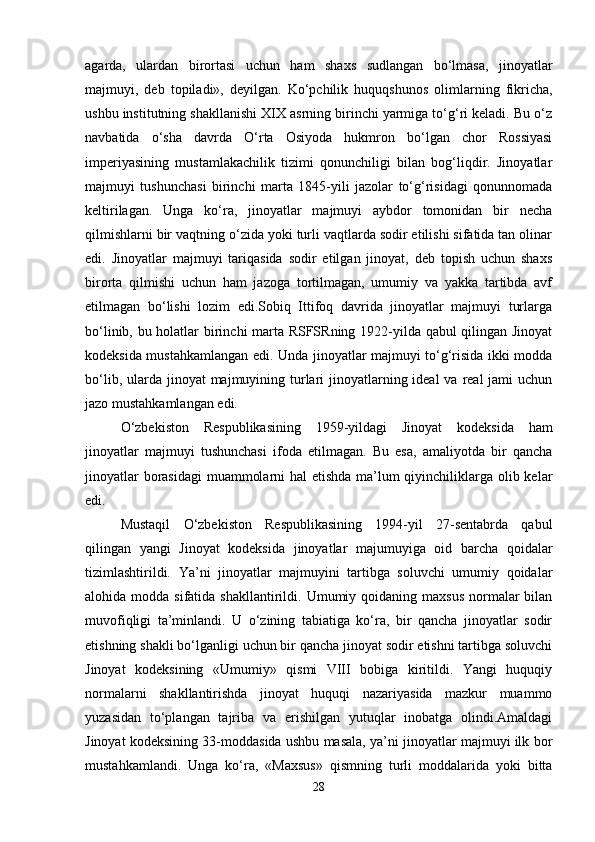 agarda,   ulardan   birortasi   uchun   ham   shaxs   sudlangan   bo‘lmasa,   jinoyatlar
majmuyi,   deb   topiladi»,   deyilgan.   Ko‘pchilik   huquqshunos   olimlarning   fikricha,
ushbu institutning shakllanishi XIX asrning birinchi yarmiga to‘g‘ri keladi. Bu o‘z
navbatida   o‘sha   davrda   O‘rta   Osiyoda   hukmron   bo‘lgan   chor   Rossiyasi
imperiyasining   mustamlakachilik   tizimi   qonunchiligi   bilan   bog‘liqdir.   Jinoyatlar
majmuyi   tushunchasi   birinchi   marta   1845-yili   jazolar   to‘g‘risidagi   qonunnomada
keltirilagan.   Unga   ko‘ra,   jinoyatlar   majmuyi   aybdor   tomonidan   bir   necha
qilmishlarni bir vaqtning o‘zida yoki turli vaqtlarda sodir etilishi sifatida tan olinar
edi.   Jinoyatlar   majmuyi   tariqasida   sodir   etilgan   jinoyat,   deb   topish   uchun   shaxs
birorta   qilmishi   uchun   ham   jazoga   tortilmagan,   umumiy   va   yakka   tartibda   avf
etilmagan   bo‘lishi   lozim   edi.Sobiq   Ittifoq   davrida   jinoyatlar   majmuyi   turlarga
bo‘linib, bu holatlar birinchi marta RSFSRning 1922-yilda qabul qilingan Jinoyat
kodeksida mustahkamlangan edi. Unda jinoyatlar majmuyi to‘g‘risida ikki modda
bo‘lib, ularda jinoyat  majmuyining turlari  jinoyatlarning ideal  va  real  jami  uchun
jazo mustahkamlangan edi.
O‘zbekiston   Respublikasining   1959-yildagi   Jinoyat   kodeksida   ham
jinoyatlar   majmuyi   tushunchasi   ifoda   etilmagan.   Bu   esa,   amaliyotda   bir   qancha
jinoyatlar  borasidagi  muammolarni  hal  etishda ma’lum  qiyinchiliklarga olib kelar
edi.
Mustaqil   O‘zbekiston   Respublikasining   1994-yil   27-sentabrda   qabul
qilingan   yangi   Jinoyat   kodeksida   jinoyatlar   majumuyiga   oid   barcha   qoidalar
tizimlashtirildi.   Ya’ni   jinoyatlar   majmuyini   tartibga   soluvchi   umumiy   qoidalar
alohida modda  sifatida  shakllantirildi. Umumiy qoidaning  maxsus  normalar  bilan
muvofiqligi   ta’minlandi.   U   o‘zining   tabiatiga   ko‘ra,   bir   qancha   jinoyatlar   sodir
etishning shakli bo‘lganligi uchun bir qancha jinoyat sodir etishni tartibga soluvchi
Jinoyat   kodeksining   «Umumiy»   qismi   VIII   bobiga   kiritildi.   Yangi   huquqiy
normalarni   shakllantirishda   jinoyat   huquqi   nazariyasida   mazkur   muammo
yuzasidan   to‘plangan   tajriba   va   erishilgan   yutuqlar   inobatga   olindi.Amaldagi
Jinoyat kodeksining 33-moddasida ushbu masala, ya’ni jinoyatlar majmuyi ilk bor
mustahkamlandi.   Unga   ko‘ra,   «Maxsus»   qismning   turli   moddalarida   yoki   bitta
28 