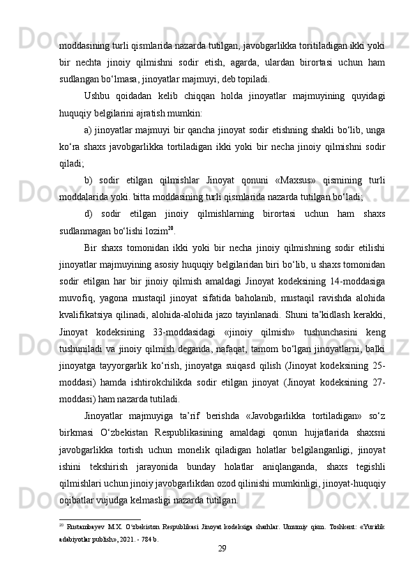moddasining turli qismlarida nazarda tutilgan, javobgarlikka toritiladigan ikki yoki
bir   nechta   jinoiy   qilmishni   sodir   etish,   agarda,   ulardan   birortasi   uchun   ham
sudlangan bo‘lmasa, jinoyatlar majmuyi, deb topiladi.
Ushbu   qoidadan   kelib   chiqqan   holda   jinoyatlar   majmuyining   quyidagi
huquqiy belgilarini ajratish mumkin:
a) jinoyatlar majmuyi bir qancha jinoyat sodir etishning shakli  bo‘lib, unga
ko‘ra   shaxs   javobgarlikka   tortiladigan   ikki   yoki   bir   necha   jinoiy   qilmishni   sodir
qiladi;
b)   sodir   etilgan   qilmishlar   Jinoyat   qonuni   «Maxsus»   qismining   turli
moddalarida yoki. bitta moddasining turli qismlarida nazarda tutilgan bo‘ladi;
d)   sodir   etilgan   jinoiy   qilmishlarning   birortasi   uchun   ham   shaxs
sudlanmagan bo‘lishi lozim 20
.
Bir   shaxs   tomonidan   ikki   yoki   bir   necha   jinoiy   qilmishning   sodir   etilishi
jinoyatlar majmuyining asosiy huquqiy belgilaridan biri bo‘lib, u shaxs tomonidan
sodir   etilgan   har   bir   jinoiy   qilmish   amaldagi   Jinoyat   kodeksining   14-moddasiga
muvofiq,   yagona   mustaqil   jinoyat   sifatida   baholanib,   mustaqil   ravishda   alohida
kvalifikatsiya   qilinadi,   alohida-alohida   jazo   tayinlanadi.   Shuni   ta’kidlash   kerakki,
Jinoyat   kodeksining   33-moddasidagi   «jinoiy   qilmish»   tushunchasini   keng
tushuniladi  va  jinoiy  qilmish  deganda,   nafaqat,   tamom   bo‘lgan  jinoyatlarni,  balki
jinoyatga   tayyorgarlik   ko‘rish,   jinoyatga   suiqasd   qilish   (Jinoyat   kodeksining   25-
moddasi)   hamda   ishtirokchilikda   sodir   etilgan   jinoyat   (Jinoyat   kodeksining   27-
moddasi) ham nazarda tutiladi.
Jinoyatlar   majmuyiga   ta’rif   berishda   «Javobgarlikka   tortiladigan»   so‘z
birkmasi   O‘zbekistan   Respublikasining   amaldagi   qonun   hujjatlarida   shaxsni
javobgarlikka   tortish   uchun   monelik   qiladigan   holatlar   belgilanganligi,   jinoyat
ishini   tekshirish   jarayonida   bunday   holatlar   aniqlanganda,   shaxs   tegishli
qilmishlari uchun jinoiy javobgarlikdan ozod qilinishi mumkinligi, jinoyat-huquqiy
oqibatlar vujudga kelmasligi nazarda tutilgan.
20
  Rustambayev   M.X.   O zbekiston   Respublikasi   Jinoyat   kodeksiga   sharhlar.   Umumiy   qism.   Toshkent:   «Yuridikʻ
adabiyotlar publish», 2021. - 784 b.
29 