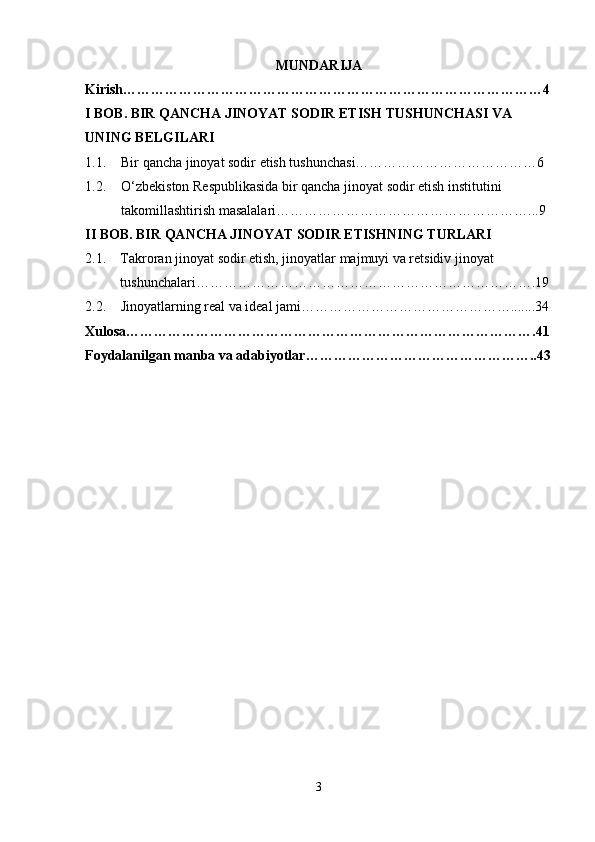 MUNDARIJA
Kirish………………………………………………………………………………4
I BOB.  BIR QANCHA JINOYAT SODIR ETISH  TUSHUNCHASI VA 
UNING BELGILARI
1.1. Bir qancha jinoyat sodir etish tushunchasi…………………………………6
1.2. O‘zbekiston Respublikasida bir qancha jinoyat sodir etish institutini 
takomillashtirish masalalari………………………………………………...9
II BOB. BIR QANCHA JINOYAT SODIR ETISHNING TURLARI
2.1. Takroran jinoyat sodir etish, jinoyatlar majmuyi va retsidiv jinoyat 
tushunchalari……………………………………………………………….19
2.2. Jinoyatlarning real va ideal jami……………………………………….......34
Xulosa…………………………………………………………………………….41
Foydalanilgan manba va adabiyotlar…………………………………………..43
3