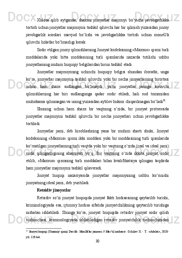 Xulosa   qilib   aytganda,   shaxsni   jinoyatlar   majmuyi   bo‘yicha   javobgarlikka
tortish uchun jinoyatlar majmuyini tashkil qiluvchi har bir qilmish yuzasidan jinoiy
javobgarlik   asoslari   mavjud   bo‘lishi   va   javobgarlikka   tortish   uchun   moneUk
qiluvchi holatlar bo‘lmasligi kerak.
Sodir etilgan jinoiy qilmishlarning Jinoyat kodeksining «Maxsus» qismi turli
moddalarida   yoki   bitta   moddasining   turli   qismlarida   nazarda   tutilishi   ushbu
jinoyatlaming muhim huquqiy belgilaridan birini tashkil etadi.
Jinoyatlar   majmuyining   uchinchi   huquqiy   belgisi   shundan   iboratki,   unga
ko‘ra, jinoyatlar majmuyini tashkil qiluvchi yoki bir necha jinoyatlaming birortasi
uchun   ham   shaxs   sudlangan   bo‘lmaydi,   ya’ni   jinoyatlar   jamiga   kiruvchi
qilmishlarning   har   biri   sudlangunga   qadar   sodir   etiladi,   hali   sud   tomonidan
muhokama qilinmagan va uning yuzasidan ayblov hukmi chiqarilmagan bo‘ladi 21
.
Shuning   uchun   ham   shaxs   bir   vaqtning   o‘zida,   bir   jinoyat   protsessida
jinoyatlar   majmuyini   tashkil   qiluvchi   bir   necha   jinoyatlari   uchun   javobgarlikka
tortiladi.
Jinoyatlar   jami,   deb   hisoblashning   yana   bir   muhim   sharti   shuki,   Jinoyat
kodeksining   «Maxsus»   qismi   ikki   moddasi   yoki   bir   moddasining   turli   qismlarida
ko‘rsatilgan jinoyatlaming turli vaqtda yoki bir vaqtning o‘zida (real va ideal jami)
sodir   qilinganligining   ahamiyati   yo‘q.   Bir   vaqtning   o‘zida   ikkita   jinoyat   sodir
etilib,   «Maxsus»   qismning   turli   moddalari   bilan   kvalifikatsiya   qilingan   taqdirda
ham jinoyatlar majmuyini tashkil qilaveradi.
Jinoyat   huquqi   nazariyasida   jinoyatlar   majmuyining   ushbu   ko‘rinishi
jinoyatning ideal jami, deb yuritiladi.
Retsidiv jinoyatlar
Retsidiv  so‘zi  jinoyat  huquqida jinoyat  fakti  hodisasining  qaytarilib turishi,
kriminologiyada esa, ijtimoiy hodisa sifatida jinoyatchilikning qaytarilib turishiga
nisbatan   ishlatiladi.   Shunga   ko‘ra,   jinoyat   huquqida   retsidiv   jinoyat   sodir   qilish
tushunchasi,   kriminologiyada   ishlatiladigan   retsidiv   jinoyatchilik   tushunchasidan
21
 Jinoyat huquqi (Umumiy qism) Darslik. Mualliflar jamoasi // Mas’ul muharrir. Ochilov X. - T.: «Adolat», 2020-
yil. 128-bet.
30