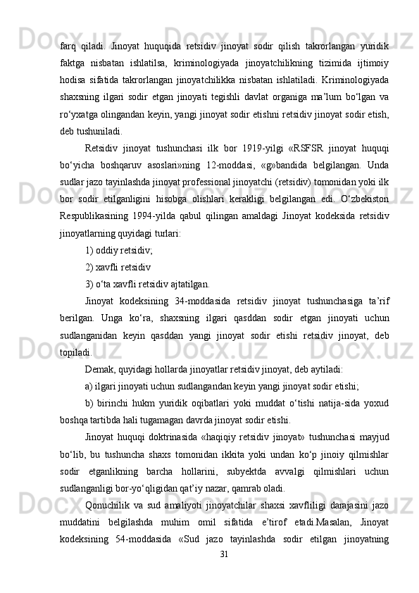 farq   qiladi.   Jinoyat   huquqida   retsidiv   jinoyat   sodir   qilish   takrorlangan   yuridik
faktga   nisbatan   ishlatilsa,   kriminologiyada   jinoyatchilikning   tizimida   ijtimoiy
hodisa   sifatida   takrorlangan   jinoyatchilikka   nisbatan   ishlatiladi.   Kriminologiyada
shaxsning   ilgari   sodir   etgan   jinoyati   tegishli   davlat   organiga   ma’lum   bo‘lgan   va
ro‘yxatga olingandan keyin, yangi jinoyat sodir etishni retsidiv jinoyat sodir etish,
deb tushuniladi.
Retsidiv   jinoyat   tushunchasi   ilk   bor   1919-yilgi   «RSFSR   jinoyat   huquqi
bo‘yicha   boshqaruv   asoslari»ning   12-moddasi,   «g»bandida   belgilangan.   Unda
sudlar jazo tayinlashda jinoyat professional jinoyatchi (retsidiv) tomonidan yoki ilk
bor   sodir   etilganligini   hisobga   olishlari   kerakligi   belgilangan   edi.   O‘zbekiston
Respublikasining   1994-yilda   qabul   qilingan   amaldagi   Jinoyat   kodeksida   retsidiv
jinoyatlarning quyidagi turlari:
1) oddiy retsidiv;
2) xavfli retsidiv
3) o‘ta xavfli retsidiv ajtatilgan.
Jinoyat   kodeksining   34-moddasida   retsidiv   jinoyat   tushunchasiga   ta’rif
berilgan.   Unga   ko‘ra,   shaxsning   ilgari   qasddan   sodir   etgan   jinoyati   uchun
sudlanganidan   keyin   qasddan   yangi   jinoyat   sodir   etishi   retsidiv   jinoyat,   deb
topiladi.
Demak, quyidagi hollarda jinoyatlar retsidiv jinoyat, deb aytiladi:
a) ilgari jinoyati uchun sudlangandan keyin yangi jinoyat sodir etishi;
b)   birinchi   hukm   yuridik   oqibatlari   yoki   muddat   o‘tishi   natija-sida   yoxud
boshqa tartibda hali tugamagan davrda jinoyat sodir etishi.
Jinoyat   huquqi   doktrinasida   «haqiqiy   retsidiv   jinoyat»   tushunchasi   mayjud
bo‘lib,   bu   tushuncha   shaxs   tomonidan   ikkita   yoki   undan   ko‘p   jinoiy   qilmishlar
sodir   etganlikning   barcha   hollarini,   subyektda   avvalgi   qilmishlari   uchun
sudlanganligi bor-yo‘qligidan qat’iy nazar, qamrab oladi.
Qonuchilik   va   sud   amaliyoti   jinoyatchilar   shaxsi   xavfliligi   darajasini   jazo
muddatini   belgilashda   muhim   omil   sifatida   e’tirof   etadi.Masalan,   Jinoyat
kodeksining   54-moddasida   «Sud   jazo   tayinlashda   sodir   etilgan   jinoyatning
31 