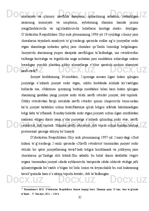 xususiyati   va   ijtimoiy   xavflilik   darajasini,   qilmishning   sababini,   yetkazilgan
zararning   xususiyati   va   miqdorini,   aybdorning   shaxsini   hamda   jazoni
yengillashtiruvchi   va   og‘irlashtiruvchi   holatlarni   hisobga   oladi»,   deyilgan.
O‘zbekiston Respublikasi Oliy sudi plenumining 1996-yil 19-iyuldagi «Jinoiy jazo
choralarini tayinlash amaliyoti to‘g‘risida»gi  qarorida sudlar og‘ir jinoyatlar sodir
etgan   shaxslarga   nisbatan   qattiq   jazo   choralari   qo‘llashi   lozimligi   belgilangan.
Jinoyatchi   shaxsining   yuqori   darajada   xavfliligini   ta’kidlashga,   uni   retsidivistlar
toifasiga   kiritishga   va   tegishlicha   unga  nisbatan   jazo  muddatini   oshirishga   imkon
beradigan   yuridik   jihatdan   jiddiy   alomatlarga   e’tibor   qaratish   muhim   ahamiyat
kasb etadi 22
.
Jinoyat   kodeksining   34-moddasi,   2-qismiga   asosan   ilgari   hukm   qilingan
jinoyatga   o‘xshash   jinoyat   sodir   etgan,   ushbu   kodeksda   alohida   ko‘rsatilgan
hollarda   esa,   «Maxsus»   qismning   boshqa   moddalari   bilan   ham   hukm   qilingan
shaxsning   qasddan   yangi   jinoyat   sodir   etishi   xavfli   retsidiv   jinoyat,   deb   topiladi.
Oddiy   retsidivdan   farqli   ravishda   xavfli   retsidiv   qonun   chiqaruvchi   tomo-nidan
ba’zi   jinoyat   tarkiblari   uchun   kvalifikatsiya   qilish   belgisi   sifatida   baholanadigan
belgi kabi ta’riflanadi. Bunday holatda sodir etgan jinoyati uchun ilgari ozodlikdan
mahram   etilgan   shaxs   yana   o‘sha   jinoyatga   o‘xshash   qilmishni   sodir   etsa,   xavfli
retsidivist, deb topiladi. Shaxsni xavfli retsidivist, deb topish uchun bundan boshqa
protsessual qarorga ehtiyoj bo‘lmaydi.
O‘zbekiston Respublikasi Oliy sudi plenumining 1997-yil 2-may-dagi «Sud
hukmi   to‘g‘risida»gi   2-sonli   qarorida   «Xavfli   retsidivist   tomonidan   jinoyat   sodir
etilishi   bir   qator   jinoyatlarning   tavsif-lash   belgisi   hisoblanadi   va   jiddiyroq   jazo
choralarini   qo‘llashga   olib   keladi.Shu   sababli   bu   holat   shaxs   dastlabki   tergov
organi  tomonidan jinoyat  ishida ayblanuvchi  tariqasida ishda  ishtirok etishga jalb
qilinayotganda ko‘rsatib o‘tilgan bo‘lishi  lozim va keyinchalik bu sud hukmimng
tavsif qismida ham o‘z aksini topishi kerak», deb ta’kidlangan.
22
  Rustambayev   M.X.   O’zbekiston   Respublikasi   Jinoyat   huquqi   kursi.   Umumiy   qism.   II   tom.   Jazo   to g’risidaʻ
ta’limot. - T.: Ilm ziyo, 2011. – 126-b.
32