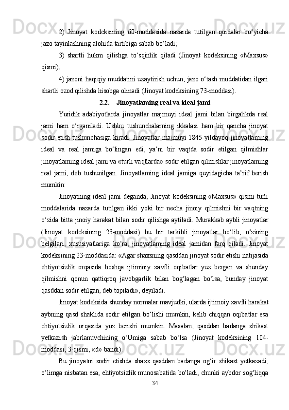 2)   Jinoyat   kodeksining   60-moddasida   nazarda   tutilgan   qoidalar   bo‘yicha
jazo tayinlashning alohida tartibiga sabab bo‘ladi;
3)   shartli   hukm   qilishga   to‘sqinlik   qiladi   (Jinoyat   kodeksining   «Maxsus»
qismi);
4) jazoni haqiqiy muddatini uzaytirish uchun, jazo o‘tash muddatidan ilgari
shartli ozod qilishda hisobga olinadi (Jinoyat kodeksining 73-moddasi).
2.2. Jinoyatlaming real va ideal jami
Yuridik   adabiyotlarda   jinoyatlar   majmuyi   ideal   jami   bilan   birgalikda   real
jami   ham   o‘rganiladi.   Ushbu   tushunchalarning   ikkalasi   ham   bir   qancha   jinoyat
sodir etish tushunchasiga  kiradi. Jinoyatlar majmuyi 1845-yildayoq jinoyatlaming
ideal   va   real   jamiga   bo‘lingan   edi,   ya’ni   bir   vaqtda   sodir   etilgan   qilmishlar
jinoyatlaming ideal jami va «turli vaqtlarda» sodir etilgan qilmishlar jinoyatlaming
real   jami,   deb   tushunilgan.   Jinoyatlaming   ideal   jamiga   quyidagicha   ta’rif   berish
mumkin:
Jinoyatning   ideal   jami   deganda,   Jinoyat   kodeksining   «Maxsus»   qismi   turli
moddalarida   nazarda   tutilgan   ikki   yoki   bir   necha   jinoiy   qilmishni   bir   vaqtning
o‘zida  bitta  jinoiy harakat  bilan sodir  qilishga  aytiladi. Murakkab aybli  jinoyatlar
(Jinoyat   kodeksining   23-moddasi)   bu   bir   tarkibli   jinoyatlar   bo‘lib,   o‘zining
belgilari,   xususiyatlariga   ko‘ra,   jinoyatlaming   ideal   jamidan   farq   qiladi.   Jinoyat
kodeksining 23-moddasida: «Agar shaxsning qasddan jinoyat sodir etishi natijasida
ehtiyotsizlik   orqasida   boshqa   ijtimioiy   xavfli   oqibatlar   yuz   bergan   va   shunday
qilmishni   qonun   qattiqroq   javobgarlik   bilan   bog‘lagan   bo‘lsa,   bunday   jinoyat
qasddan sodir etilgan, deb topiladi», deyiladi.
Jinoyat kodeksida shunday normalar mavjudki, ularda ijtimoiy xavfli harakat
aybning   qasd   shaklida   sodir   etilgan   bo‘lishi   mumkin,   kelib   chiqqan   oqibatlar   esa
ehtiyotsizlik   orqasida   yuz   berishi   mumkin.   Masalan,   qasddan   badanga   shikast
yetkazish   jabrlanuvchining   o‘Umiga   sabab   bo‘lsa   (Jinoyat   kodeksining   104-
moddasi, 3-qismi, «d» bandi). 
Bu   jinoyatni   sodir   etishda   shaxs   qasddan   badanga   og‘ir   shikast   yetkazadi,
o‘limga nisbatan esa, ehtiyotsizlik munosabatida bo‘ladi, chunki aybdor sog‘liqqa
34