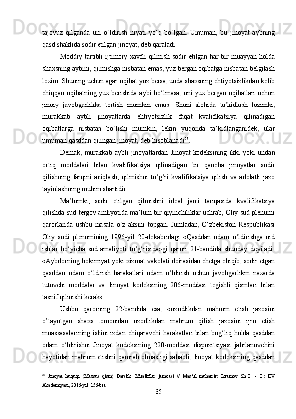 tajovuz   qilganda   uni   o‘ldirish   niyati   yo‘q   bo‘lgan.   Umuman,   bu   jinoyat   aybning
qasd shaklida sodir etilgan jinoyat, deb qaraladi.
Moddiy  tartibli   ijtimoiy  xavfli   qilmish  sodir   etilgan har   bir   muayyan holda
shaxsning aybini, qilmishga nisbatan emas, yuz bergan oqibatga nisbatan belgilash
lozim. Shuning uchun agar oqibat yuz bersa, unda shaxsning ehtiyotsizlikdan kelib
chiqqan oqibatning yuz berishida aybi  bo‘lmasa,  uni  yuz bergan oqibatlari  uchun
jinoiy   javobgarlikka   tortish   mumkin   emas.   Shuni   alohida   ta’kidlash   lozimki,
murakkab   aybli   jinoyatlarda   ehtiyotsizlik   faqat   kvalifikatsiya   qilinadigan
oqibatlarga   nisbatan   bo‘lishi   mumkin,   lekin   yuqorida   ta’kidlanganidek,   ular
umuman qasddan qilingan jinoyat, deb hisoblanadi 23
.
Demak,   murakkab   aybli   jinoyatlardan   Jinoyat   kodeksining   ikki   yoki   undan
ortiq   moddalari   bilan   kvalifikatsiya   qilinadigan   bir   qancha   jinoyatlar   sodir
qilishning   farqini   aniqlash,   qilmishni   to‘g‘ri   kvalifikatsiya   qilish   va   adolatli   jazo
tayinlashning muhim shartidir.
Ma’lumki,   sodir   etilgan   qilmishni   ideal   jami   tariqasida   kvalifikatsiya
qilishda sud-tergov amliyotida ma’lum bir qiyinchiliklar uchrab, Oliy sud plenumi
qarorlarida   ushbu   masala   o‘z   aksini   topgan.   Jumladan,   O‘zbekiston   Respublikasi
Oliy   sudi   plenumining   1996-yil   20-dekabridagi   «Qasddan   odam   o‘ldirishga   oid
ishlar   bo‘yicha   sud   amaliyoti   to‘g‘risida»gi   qarori   21-bandida   shunday   deyiladi:
«Aybdorning hokimiyat yoki xizmat vakolati doirasidan chetga chiqib, sodir etgan
qasddan   odam   o‘ldirish   harakatlari   odam   o‘ldirish   uchun   javobgarlikm   nazarda
tutuvchi   moddalar   va   Jinoyat   kodeksining   206-moddasi   tegishli   qismlari   bilan
tasnif qilinishi kerak».
Ushbu   qarorning   22-bandida   esa,   «ozodlikdan   mahrum   etish   jazosini
о’tayotgan   shaxs   tomonidan   ozodlikdan   mahrum   qilish   jazosini   ijro   etish
muassasalarining  ishini  izdan  chiqaravchi  harakatlari  bilan bog‘liq holda qasddan
odam   o‘ldirishni   Jinoyat   kodeksining   220-moddasi   dispozitsiyasi   jabrlanuvchini
hayotidan mahrum etishni qamrab olmasligi sababli, Jinoyat kodeksining qasddan
23
  Jinoyat   huquqi   (Maxsus   qism)   Darslik.   Mualliflar   jamoasi   //   Mas’ul   muharrir:   Ikramov   Sh.T.   -   T.:   IIV
Akademiyasi, 2016-yil. 156-bet.
35