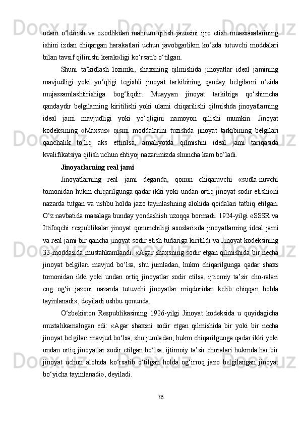 odam   o‘ldirish   va   ozodlikdan   mahrum   qilish   jazosini   ijro   etish   muassasalarining
ishini   izdan   chiqargan   harakatlari   uchun   javobgarlikm   ko‘zda   tutuvchi   moddalari
bilan tavsif qilinishi kerak»ligi ko‘rsatib o‘tilgan.
Shuni   ta’kidlash   lozimki,   shaxsning   qilmishida   jinoyatlar   ideal   jamining
mavjudligi   yoki   yo‘qligi   tegishli   jinoyat   tarkibining   qanday   belgilarni   o‘zida
mujassamlashtirishiga   bog‘liqdir.   Muayyan   jinoyat   tarkibiga   qo‘shimcha
qandaydir   belgilarning   kiritilishi   yoki   ularni   chiqarilishi   qilmishda   jinoyatlarning
ideal   jami   mavjudligi   yoki   yo‘qligini   namoyon   qilishi   mumkin.   Jinoyat
kodeksining   «Maxsus»   qismi   moddalarini   tuzishda   jinoyat   tarkibining   belgilari
qanchalik   to‘liq   aks   ettirilsa,   amaliyotda   qilmishni   ideal   jami   tariqasida
kvalifikatsiya qilish uchun ehtiyoj nazarimizda shuncha kam bo‘ladi.
Jinoyatlarning real jami
Jinoyatlarning   real   jami   deganda,   qonun   chiqaruvchi   «sudla-nuvchi
tomonidan hukm chiqarilgunga qadar ikki yoki undan ortiq jinoyat sodir etishi»ni
nazarda tutgan va ushbu holda jazo tayinlashning alohida qoidalari  tatbiq etilgan.
O‘z navbatida masalaga bunday yondashish uzoqqa bormadi. 1924-yilgi «SSSR va
Ittifoqchi   respublikalar   jinoyat   qonunchiligi   asoslari»da   jinoyatlarning   ideal   jami
va real jami bir qancha jinoyat sodir etish turlariga kiritildi va Jinoyat kodeksining
33-moddasida mustahkamlandi. «Agar shaxsning sodir etgan qilmishida bir necha
jinoyat   belgilari   mavjud   bo‘lsa,   shu   jumladan,   hukm   chiqarilgunga   qadar   shaxs
tomonidan   ikki   yoki   undan   ortiq   jinoyatlar   sodir   etilsa,   ijtiomiy   ta’sir   cho-ralari
eng   og‘ir   jazoni   nazarda   tutuvchi   jinoyatlar   miqdoridan   kelib   chiqqan   holda
tayinlanadi», deyiladi ushbu qonunda.
O‘zbekiston   Respublikasining   1926-yilgi   Jinoyat   kodeksida   u   quyidagicha
mustahkamalngan   edi:   «Agar   shaxsni   sodir   etgan   qilmishida   bir   yoki   bir   necha
jinoyat belgilari mavjud bo‘lsa, shu jumladan, hukm chiqarilgunga qadar ikki yoki
undan ortiq jinoyatlar sodir etilgan bo‘lsa, ijtimoiy ta’sir choralari hukmda har bir
jinoyat   uchun   alohida   ko‘rsatib   o‘tilgan   holda   og‘irroq   jazo   belgilangan   jinoyat
bo‘yicha tayinlanadi», deyiladi.
36 