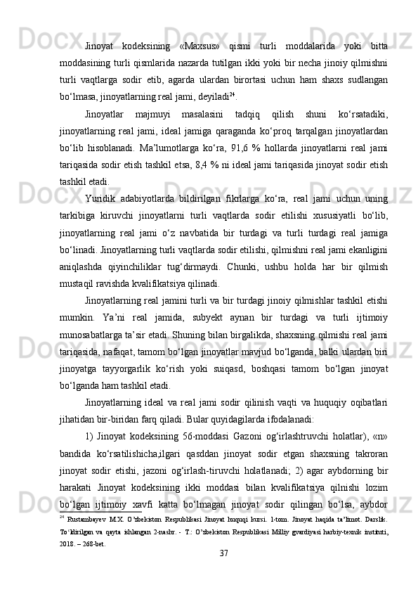 Jinoyat   kodeksining   «Maxsus»   qismi   turli   moddalarida   yoki   bitta
moddasining turli qismlarida nazarda tutilgan ikki yoki bir necha jinoiy qilmishni
turli   vaqtlarga   sodir   etib,   agarda   ulardan   birortasi   uchun   ham   shaxs   sudlangan
bo‘lmasa, jinoyatlarning real jami, deyiladi 24
.
Jinoyatlar   majmuyi   masalasini   tadqiq   qilish   shuni   ko‘rsatadiki,
jinoyatlarning   real   jami,   ideal   jamiga   qaraganda   ko‘proq   tarqalgan   jinoyatlardan
bo‘lib   hisoblanadi.   Ma’lumotlarga   ko‘ra,   91,6   %   hollarda   jinoyatlarni   real   jami
tariqasida sodir etish tashkil etsa, 8,4 % ni ideal jami tariqasida jinoyat sodir etish
tashkil etadi.
Yuridik   adabiyotlarda   bildirilgan   fikrlarga   ko‘ra,   real   jami   uchun   uning
tarkibiga   kiruvchi   jinoyatlarni   turli   vaqtlarda   sodir   etilishi   xususiyatli   bo‘lib,
jinoyatlarning   real   jami   o‘z   navbatida   bir   turdagi   va   turli   turdagi   real   jamiga
bo‘linadi. Jinoyatlarning turli vaqtlarda sodir etilishi, qilmishni real jami ekanligini
aniqlashda   qiyinchiliklar   tug‘dirmaydi.   Chunki,   ushbu   holda   har   bir   qilmish
mustaqil ravishda kvalifikatsiya qilinadi.
Jinoyatlarning real jamini turli va bir turdagi jinoiy qilmishlar tashkil etishi
mumkin.   Ya’ni   real   jamida,   subyekt   aynan   bir   turdagi   va   turli   ijtimoiy
munosabatlarga ta’sir etadi. Shuning bilan birgalikda, shaxsning qilmishi real jami
tariqasida, nafaqat, tamom bo‘lgan jinoyatlar mavjud bo‘lganda, balki ulardan biri
jinoyatga   tayyorgarlik   ko‘rish   yoki   suiqasd,   boshqasi   tamom   bo‘lgan   jinoyat
bo‘lganda ham tashkil etadi.
Jinoyatlarning   ideal   va   real   jami   sodir   qilinish   vaqti   va   huquqiy   oqibatlari
jihatidan bir-biridan farq qiladi. Bular quyidagilarda ifodalanadi:
1)   Jinoyat   kodeksining   56-moddasi   Gazoni   og‘irlashtruvchi   holatlar),   «n»
bandida   ko‘rsatilishicha,ilgari   qasddan   jinoyat   sodir   etgan   shaxsning   takroran
jinoyat   sodir   etishi,   jazoni   og‘irlash-tiruvchi   holatlanadi;   2)   agar   aybdorning   bir
harakati   Jinoyat   kodeksining   ikki   moddasi   bilan   kvalifikatsiya   qilnishi   lozim
bo‘lgan   ijtimoiy   xavfi   katta   bo‘lmagan   jinoyat   sodir   qilingan   bo‘lsa,   aybdor
24
  Rustambayev   M.X.   O’zbekiston   Respublikasi   Jinoyat   huquqi   kursi.   1-tom.   Jinoyat   haqida   ta’limot.   Darslik.
To ldirilgan   va   qayta   ishlangan   2-nashr.   -   T.:   O’zbekiston   Respublikasi   Milliy   gvardiyasi   harbiy-texnik   instituti,ʻ
2018. – 268-bet.
37 