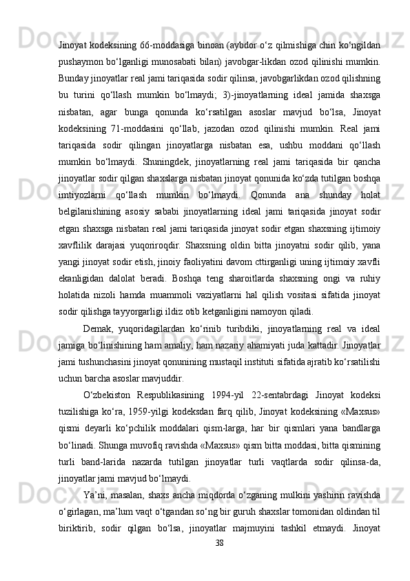 Jinoyat kodeksining 66-moddasiga binoan (aybdor o‘z qilmishiga chin ko‘ngildan
pushaymon bo‘lganligi munosabati bilan) javobgar-likdan ozod qilinishi mumkin.
Bunday jinoyatlar real jami tariqasida sodir qilinsa, javobgarlikdan ozod qilishning
bu   turini   qo‘llash   mumkin   bo‘lmaydi;   3)-jinoyatlarning   ideal   jamida   shaxsga
nisbatan,   agar   bunga   qonunda   ko‘rsatilgan   asoslar   mavjud   bo‘lsa,   Jinoyat
kodeksining   71-moddasini   qo‘llab,   jazodan   ozod   qilinishi   mumkin.   Real   jami
tariqasida   sodir   qilingan   jinoyatlarga   nisbatan   esa,   ushbu   moddani   qo‘llash
mumkin   bo‘lmaydi.   Shuningdek,   jinoyatlarning   real   jami   tariqasida   bir   qancha
jinoyatlar sodir qilgan shaxslarga nisbatan jinoyat qonunida ko‘zda tutilgan boshqa
imtiyozlarni   qo‘llash   mumkin   bo‘lmaydi.   Qonunda   ana   shunday   holat
belgilanishining   asosiy   sababi   jinoyatlarning   ideal   jami   tariqasida   jinoyat   sodir
etgan shaxsga nisbatan  real  jami tariqasida jinoyat  sodir etgan shaxsning ijtimoiy
xavflilik   darajasi   yuqoriroqdir.   Shaxsning   oldin   bitta   jinoyatni   sodir   qilib,   yana
yangi jinoyat sodir etish, jinoiy faoliyatini davom cttirganligi uning ijtimoiy xavfli
ekanligidan   dalolat   beradi.   Boshqa   teng   sharoitlarda   shaxsning   ongi   va   ruhiy
holatida   nizoli   hamda   muammoli   vaziyatlarni   hal   qilish   vositasi   sifatida   jinoyat
sodir qilishga tayyorgarligi ildiz otib ketganligini namoyon qiladi.
Demak,   yuqoridagilardan   ko‘rinib   turibdiki,   jinoyatlarning   real   va   ideal
jamiga bo‘linishining ham amaliy, ham nazariy ahamiyati juda kattadir. Jinoyatlar
jami tushunchasini jinoyat qonunining mustaqil instituti sifatida ajratib ko‘rsatilishi
uchun barcha asoslar mavjuddir.
O‘zbekiston   Respublikasining   1994-yil   22-sentabrdagi   Jinoyat   kodeksi
tuzilishiga  ko‘ra,   1959-yilgi   kodeksdan   farq  qilib,  Jinoyat  kodeksining   «Maxsus»
qismi   deyarli   ko‘pchilik   moddalari   qism-larga,   har   bir   qismlari   yana   bandlarga
bo‘linadi. Shunga muvofiq ravishda «Maxsus» qism bitta moddasi, bitta qismining
turli   band-larida   nazarda   tutilgan   jinoyatlar   turli   vaqtlarda   sodir   qilinsa-da,
jinoyatlar jami mavjud bo‘lmaydi. 
Ya’ni, masalan, shaxs  ancha miqdorda o‘zganing mulkini yashirin ravishda
o‘girlagan, ma’lum vaqt o‘tgandan so‘ng bir guruh shaxslar tomonidan oldindan til
biriktirib,   sodir   qilgan   bo‘lsa,   jinoyatlar   majmuyini   tashkil   etmaydi.   Jinoyat
38 