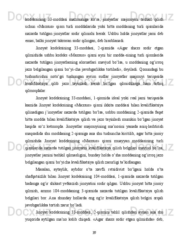 kodeksining   33-moddasi   mazmuniga   ko‘ra,   jinoyatlar   majmuyini   tashkil   qilish
uchun   «Maxsus»   qism   turli   moddalarida   yoki   bitta   moddaning   turli   qismlarida
nazarda   tutilgan   jinoyatlar   sodir   qilinishi   kerak.   Ushbu   holda   jinoyatlar   jami   deb
emas, balki jinoyat takroran sodir qilingan, deb hisoblanadi.
Jinoyat   kodeksining   33-moddasi,   2-qismida   «Agar   shaxs   sodir   etgan
qilmishida   ushbu   kodeks   «Maxsus»   qismi   ayni   bir   modda-sining   turli   qismlarida
nazarda   tutilgan   jinoyatlarning   alornatlari   mavjud   bo‘lsa,   u   moddaning   og‘irroq
jazo belgilangan qismi  bo‘yi-cha javobgarlikka tortiladi», deyiladi. Qonundagi bu
tushuntirishni   noto‘gri   tushungan   ayrim   sudlar   jinoyatlar   majmuyi   tariqasida
kvalifikatsiya   qilib   jazo   tayinlash   kerak   bo‘lgan   qilmishlarga   ham   tatbiq
qilmoqdalar.
Jinoyat   kodeksining   33-moddasi,   1-qismida   ideal   yoki   real   jami   tariqasida
kamida   Jinoyat   kodeksining   «Maxsus»   qismi   ikkita   moddasi   bilan   kvalifikatsiya
qilinadigan   j’inoyatlar   nazarda   tutilgan   bo‘lsa,   ushbu   moddaning   2-qismida   faqat
bitta   modda   bilan   kvalifikatsiya   qilish   va   jazo   tayinlash   mumkin   bo‘lgan   jinoyat
haqida   so‘z   ketmoqda.   Jinoyatlar   majmuyining   ma’nosini   yanada   aniq-lashtirish
maqsadida shu moddaning 2-qismiga ana shu tushuncha kiritilib, agar bitta jinoiy
qilmishda   Jinoyat   kodeksining   «Maxsus»   qismi   muayyan   moddasining   turli
qismlarida nazarda tutilgan jinoyatni  kvalifikatsiya qilish belgilari mayjud bo‘lsa,
jinoyatlar jamini tashkil qilmasligini, bunday holda o‘sha moddaning og‘irroq jazo
belgilangan qismi bo‘yicha kvalifikatsiya qilish zarurligi ta’kidlangan.
Masalan,   aytaylik,   aybdor   o‘ta   xavfli   retsidivist   bo‘lgani   holda   o‘ta
shafqatsizlik   bilan   Jinoyat   kodeksining   104-moddasi,   1-qismida   nazarda   tutilgan
badanga og‘ir shikast  yetkazish jinoyatini sodir  qilgan. Ushbu  jinoyat  bitta jinoiy
qilmish,   ammo   104-moddaning   3-qismida   nazarda   tutilgan   kvalifikatsiya   qilish
belgilari   bor.   Ana   shunday   hollarda   eng   og‘ir   kvalifikatsiya   qilish   belgisi   orqali
javobgarlikka tortish zarur bo‘ladi.
Jinoyat   kodeksining   33-moddasi,   2-qismini   tahlil   qilishdan   aynan   ana   shu
yuqorida   aytilgan   ma’no   kelib   chiqadi.   «Agar   shaxs   sodir   etgan   qilmishda»   deb,
39