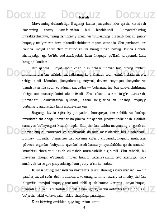 Kirish
Mavzuning   dolzarbligi.   Bugungi   kunda   jinoyatchilikka   qarshi   kurashish
davlatning   asosiy   vazifalaridan   biri   hisoblanadi.   Jinoyatchilikning
murakkablashuvi,   uning   zamonaviy   shakl   va   usullarining   o‘zgarib   borishi   jinoiy
huquqiy   me’yorlarni   ham   takomillashtirishni   taqozo   etmoqda.   Shu   jumladan,   bir
qancha   jinoyat   sodir   etish   tushunchasi   va   uning   turlari   hozirgi   kunda   alohida
ahamiyatga   ega   bo‘lib,   sud-amaliyotida   ham,   huquqni   qo‘llash   jarayonida   ham
keng qo‘llaniladi.
Bir   qancha   jinoyat   sodir   etish   tushunchasi   jinoyat   huquqining   muhim
institutlaridan  biri  sifatida  jinoyatlarning  ko‘p  shaklda  sodir   etilish  holatlarini  o‘z
ichiga   oladi.   Masalan,   jinoyatlarning   majmui,   davom   etayotgan   jinoyatlar   va
tizimli   ravishda   sodir   etiladigan   jinoyatlar   —   bularning   har   biri   jinoyatchilikning
o‘ziga   xos   xususiyatlarini   aks   ettiradi.   Shu   sababli,   ularni   to‘g‘ri   tushunish,
jinoyatlarni   kvalifikatsiya   qilishda,   jazoni   belgilarida   va   boshqa   huquqiy
oqibatlarni aniqlashda katta ahamiyatga ega.
Bugungi   kunda   iqtisodiy   jinoyatlar,   korrupsiya,   terrorchilik   va   boshqa
murakkab   shakldagi   jinoyatlar   ko‘pincha   bir   qancha   jinoyat   sodir   etish   shaklida
namoyon bo‘layotgani  kuzatilmoqda. Shu jihatdan,  ushbu mavzuning o‘rganilishi
jinoyat   huquqi   nazariyasi   va   amaliyotida   dolzarb   masalalardan   biri   hisoblanadi.
Bunday   jinoyatlar   o‘ziga   xos   xavf-xatarni   keltirib   chiqaradi,   huquqni   muhofaza
qiluvchi organlar  faoliyatini qiyinlashtiradi  hamda jinoyatchilikka qarshi samarali
kurashish   choralarini   ishlab   chiqishda   murakkablik   tug‘diradi.   Shu   sababli,   bu
mavzuni   chuqur   o‘rganish   jinoyat   huquqi   nazariyasining   rivojlanishiga,   sud-
amaliyoti va tergov jarayonlariga ham ijobiy ta’sir ko‘rsatadi.
Kurs ishining maqsadi va vazifalari.   Kurs ishining asosiy maqsadi — bir
qancha jinoyat sodir etish tushunchasi va uning turlarini nazariy va amaliy jihatdan
o‘rganish,   mavjud   huquqiy   asoslarni   tahlil   qilish   hamda   ularning   jinoyat   huquqi
tizimidagi o‘rnini aniqlashdan iborat. Shuningdek, ushbu institutni to‘g‘ri qo‘llash
bo‘yicha taklif va tavsiyalar ishlab chiqishga qaratilgan.
1. Kurs ishining vazifalari quyidagilardan iborat:
4 