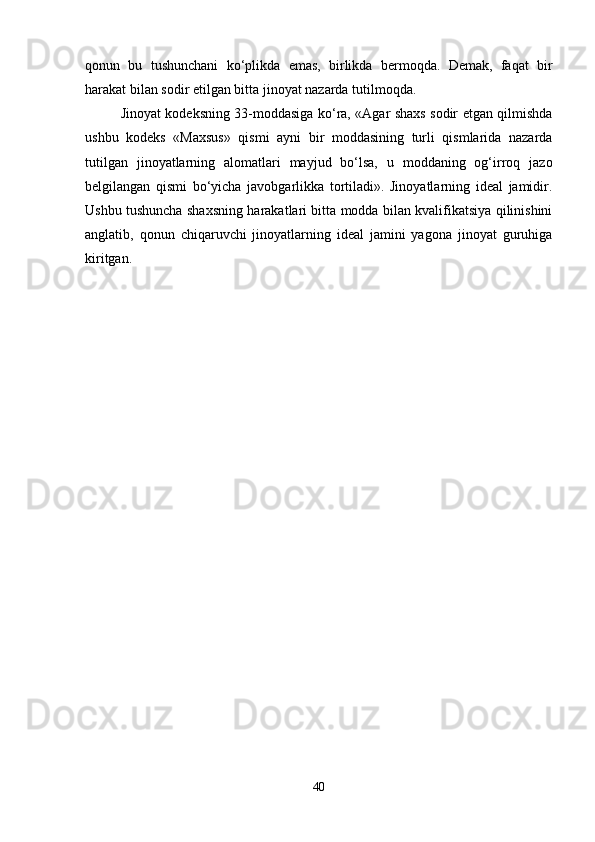 qonun   bu   tushunchani   ko‘plikda   emas,   birlikda   bermoqda.   Demak,   faqat   bir
harakat bilan sodir etilgan bitta jinoyat nazarda tutilmoqda.
Jinoyat kodeksning 33-moddasiga ko‘ra, «Agar shaxs sodir etgan qilmishda
ushbu   kodeks   «Maxsus»   qismi   ayni   bir   moddasining   turli   qismlarida   nazarda
tutilgan   jinoyatlarning   alomatlari   mayjud   bo‘lsa,   u   moddaning   og‘irroq   jazo
belgilangan   qismi   bo‘yicha   javobgarlikka   tortiladi».   Jinoyatlarning   ideal   jamidir.
Ushbu tushuncha shaxsning harakatlari bitta modda bilan kvalifikatsiya qilinishini
anglatib,   qonun   chiqaruvchi   jinoyatlarning   ideal   jamini   yagona   jinoyat   guruhiga
kiritgan.
40