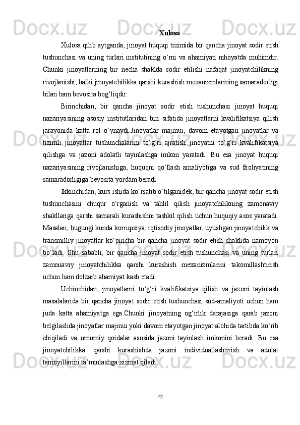 Xulosa
Xulosa qilib aytganda, jinoyat huquqi tizimida bir qancha jinoyat sodir etish
tushunchasi   va  uning  turlari  institutining  o‘rni  va  ahamiyati  nihoyatda   muhimdir.
Chunki   jinoyatlarning   bir   necha   shaklda   sodir   etilishi   nafaqat   jinoyatchilikning
rivojlanishi, balki jinoyatchilikka qarshi kurashish mexanizmlarining samaradorligi
bilan ham bevosita bog‘liqdir.
Birinchidan,   bir   qancha   jinoyat   sodir   etish   tushunchasi   jinoyat   huquqi
nazariyasining   asosiy   institutlaridan   biri   sifatida   jinoyatlarni   kvalifikatsiya   qilish
jarayonida   katta   rol   o‘ynaydi.Jinoyatlar   majmui,   davom   etayotgan   jinoyatlar   va
tizimli   jinoyatlar   tushunchalarini   to‘g‘ri   ajratish   jinoyatni   to‘g‘ri   kvalifikatsiya
qilishga   va   jazoni   adolatli   tayinlashga   imkon   yaratadi.   Bu   esa   jinoyat   huquqi
nazariyasining   rivojlanishiga,   huquqni   qo‘llash   amaliyotiga   va   sud   faoliyatining
samaradorligiga bevosita yordam beradi.
Ikkinchidan, kurs ishida ko‘rsatib o‘tilganidek, bir qancha jinoyat sodir etish
tushunchasini   chuqur   o‘rganish   va   tahlil   qilish   jinoyatchilikning   zamonaviy
shakllariga qarshi samarali kurashishni tashkil qilish uchun huquqiy asos yaratadi.
Masalan, bugungi kunda korrupsiya, iqtisodiy jinoyatlar, uyushgan jinoyatchilik va
transmilliy   jinoyatlar   ko‘pincha   bir   qancha   jinoyat   sodir   etish   shaklida   namoyon
bo‘ladi.   Shu   sababli,   bir   qancha   jinoyat   sodir   etish   tushunchasi   va   uning   turlari
zamonaviy   jinoyatchilikka   qarshi   kurashish   mexanizmlarini   takomillashtirish
uchun ham dolzarb ahamiyat kasb etadi.
Uchinchidan,   jinoyatlarni   to‘g‘ri   kvalifikatsiya   qilish   va   jazoni   tayinlash
masalalarida   bir   qancha   jinoyat   sodir   etish   tushunchasi   sud-amaliyoti   uchun   ham
juda   katta   ahamiyatga   ega.Chunki   jinoyatning   og‘irlik   darajasiga   qarab   jazoni
belgilashda jinoyatlar majmui yoki davom etayotgan jinoyat alohida tartibda ko‘rib
chiqiladi   va   umumiy   qoidalar   asosida   jazoni   tayinlash   imkonini   beradi.   Bu   esa
jinoyatchilikka   qarshi   kurashishda   jazoni   individuallashtirish   va   adolat
tamoyillarini ta’minlashga xizmat qiladi.
41