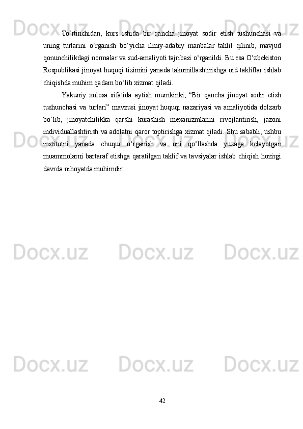 To‘rtinchidan,   kurs   ishida   bir   qancha   jinoyat   sodir   etish   tushunchasi   va
uning   turlarini   o‘rganish   bo‘yicha   ilmiy-adabiy   manbalar   tahlil   qilinib,   mavjud
qonunchilikdagi normalar va sud-amaliyoti tajribasi o‘rganildi. Bu esa O‘zbekiston
Respublikasi jinoyat huquqi tizimini yanada takomillashtirishga oid takliflar ishlab
chiqishda muhim qadam bo‘lib xizmat qiladi.
Yakuniy   xulosa   sifatida   aytish   mumkinki,   “Bir   qancha   jinoyat   sodir   etish
tushunchasi   va   turlari”   mavzusi   jinoyat   huquqi   nazariyasi   va   amaliyotida  dolzarb
bo‘lib,   jinoyatchilikka   qarshi   kurashish   mexanizmlarini   rivojlantirish,   jazoni
individuallashtirish va adolatni qaror toptirishga xizmat qiladi. Shu sababli, ushbu
institutni   yanada   chuqur   o‘rganish   va   uni   qo‘llashda   yuzaga   kelayotgan
muammolarni bartaraf etishga qaratilgan taklif va tavsiyalar ishlab chiqish hozirgi
davrda nihoyatda muhimdir.
42 